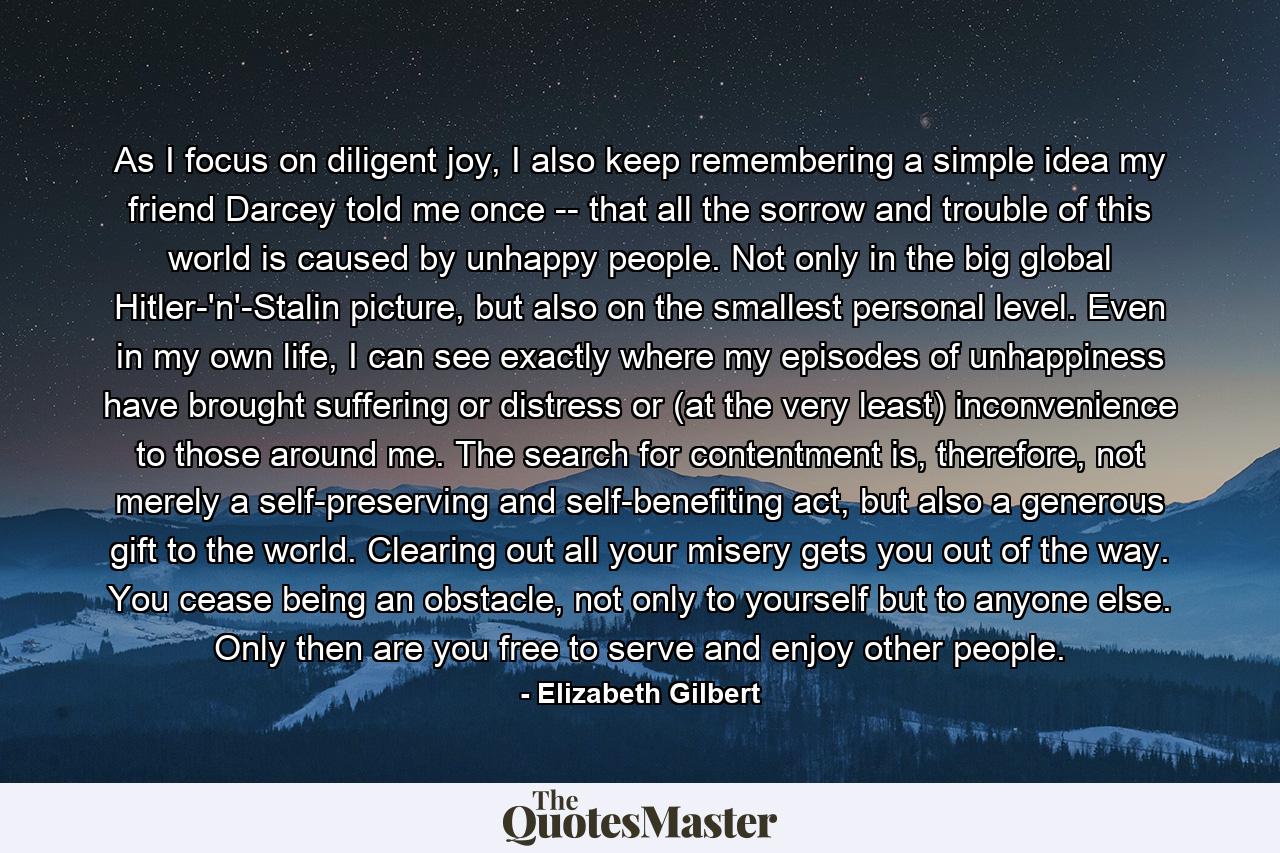 As I focus on diligent joy, I also keep remembering a simple idea my friend Darcey told me once -- that all the sorrow and trouble of this world is caused by unhappy people. Not only in the big global Hitler-'n'-Stalin picture, but also on the smallest personal level. Even in my own life, I can see exactly where my episodes of unhappiness have brought suffering or distress or (at the very least) inconvenience to those around me. The search for contentment is, therefore, not merely a self-preserving and self-benefiting act, but also a generous gift to the world. Clearing out all your misery gets you out of the way. You cease being an obstacle, not only to yourself but to anyone else. Only then are you free to serve and enjoy other people. - Quote by Elizabeth Gilbert