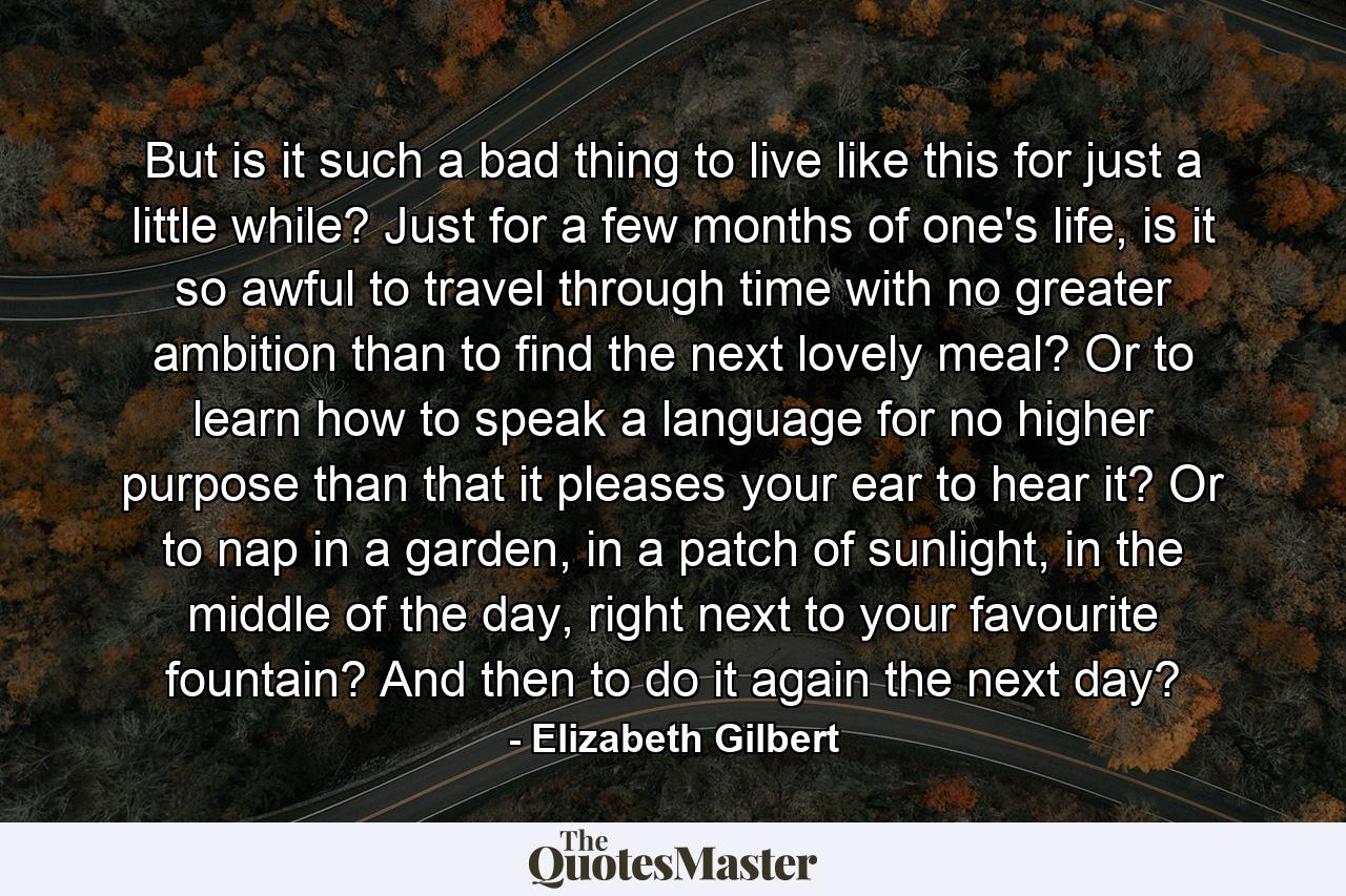 But is it such a bad thing to live like this for just a little while? Just for a few months of one's life, is it so awful to travel through time with no greater ambition than to find the next lovely meal? Or to learn how to speak a language for no higher purpose than that it pleases your ear to hear it? Or to nap in a garden, in a patch of sunlight, in the middle of the day, right next to your favourite fountain? And then to do it again the next day? - Quote by Elizabeth Gilbert