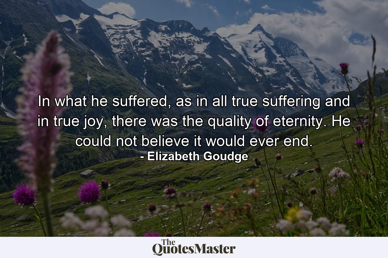 In what he suffered, as in all true suffering and in true joy, there was the quality of eternity. He could not believe it would ever end. - Quote by Elizabeth Goudge