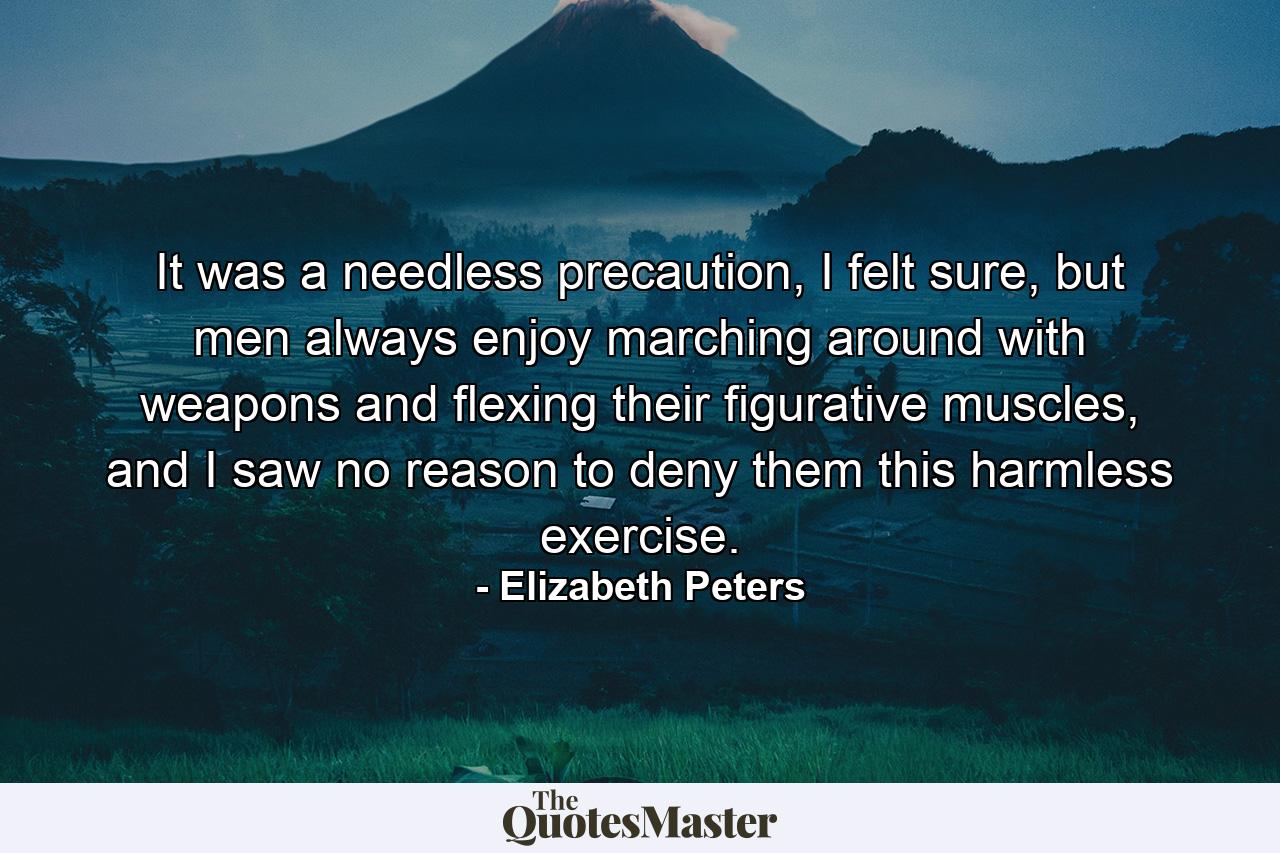 It was a needless precaution, I felt sure, but men always enjoy marching around with weapons and flexing their figurative muscles, and I saw no reason to deny them this harmless exercise. - Quote by Elizabeth Peters