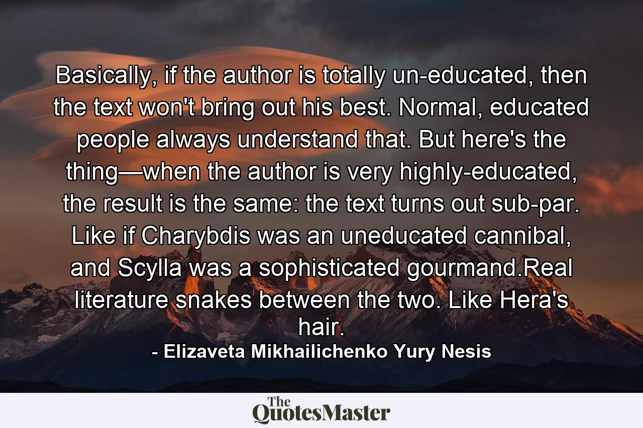 Basically, if the author is totally un-educated, then the text won't bring out his best. Normal, educated people always understand that. But here's the thing—when the author is very highly-educated, the result is the same: the text turns out sub-par. Like if Charybdis was an uneducated cannibal, and Scylla was a sophisticated gourmand.Real literature snakes between the two. Like Hera's hair. - Quote by Elizaveta Mikhailichenko Yury Nesis