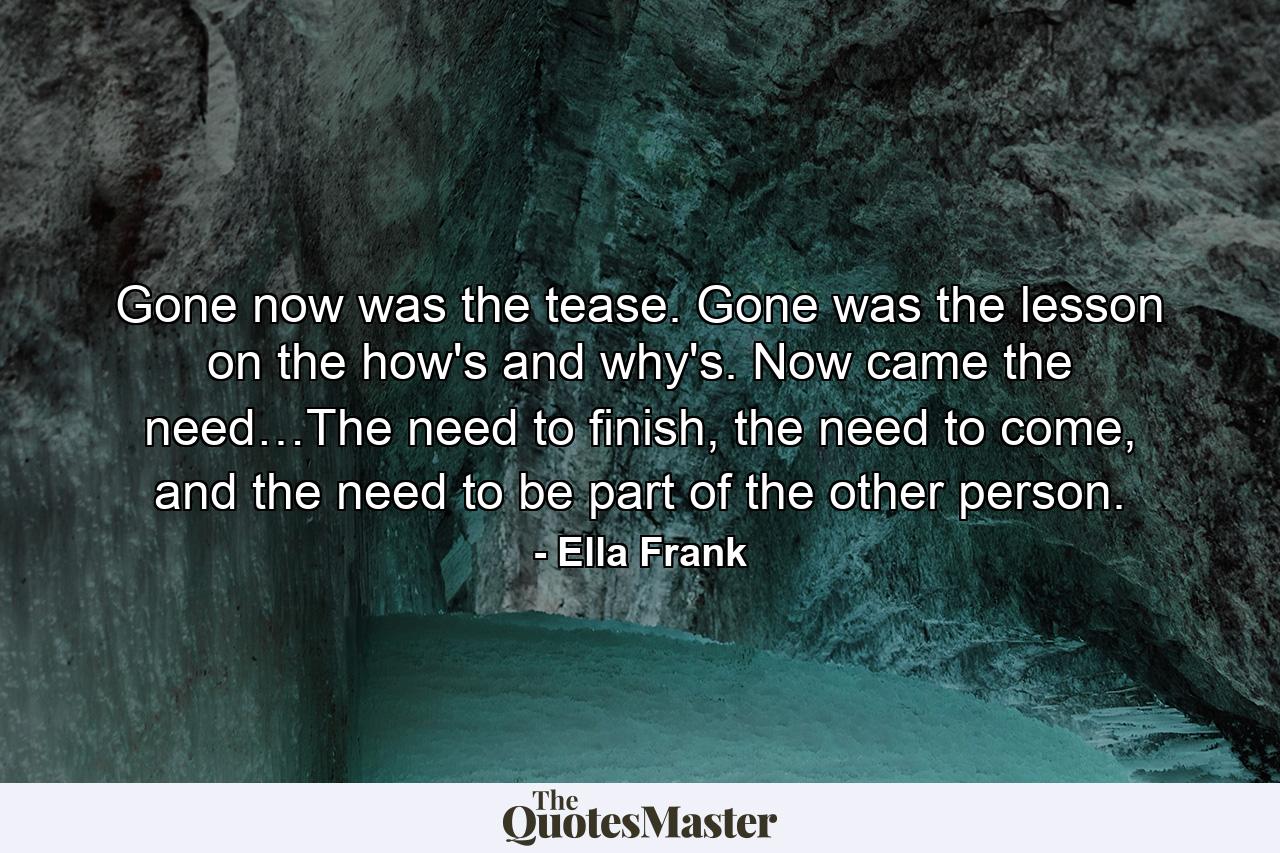 Gone now was the tease. Gone was the lesson on the how's and why's. Now came the need…The need to finish, the need to come, and the need to be part of the other person. - Quote by Ella Frank