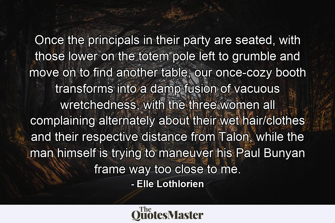 Once the principals in their party are seated, with those lower on the totem pole left to grumble and move on to find another table, our once-cozy booth transforms into a damp fusion of vacuous wretchedness, with the three women all complaining alternately about their wet hair/clothes and their respective distance from Talon, while the man himself is trying to maneuver his Paul Bunyan frame way too close to me. - Quote by Elle Lothlorien