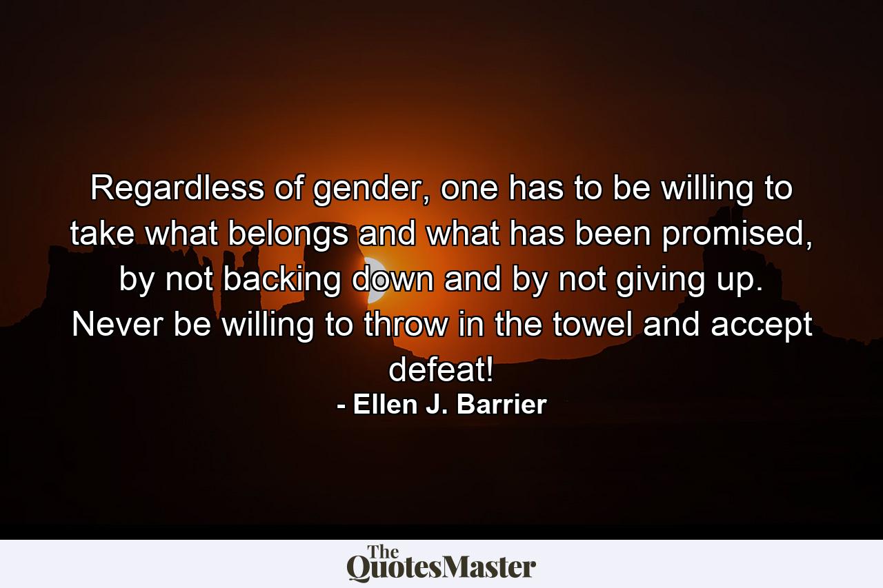 Regardless of gender, one has to be willing to take what belongs and what has been promised, by not backing down and by not giving up. Never be willing to throw in the towel and accept defeat! - Quote by Ellen J. Barrier