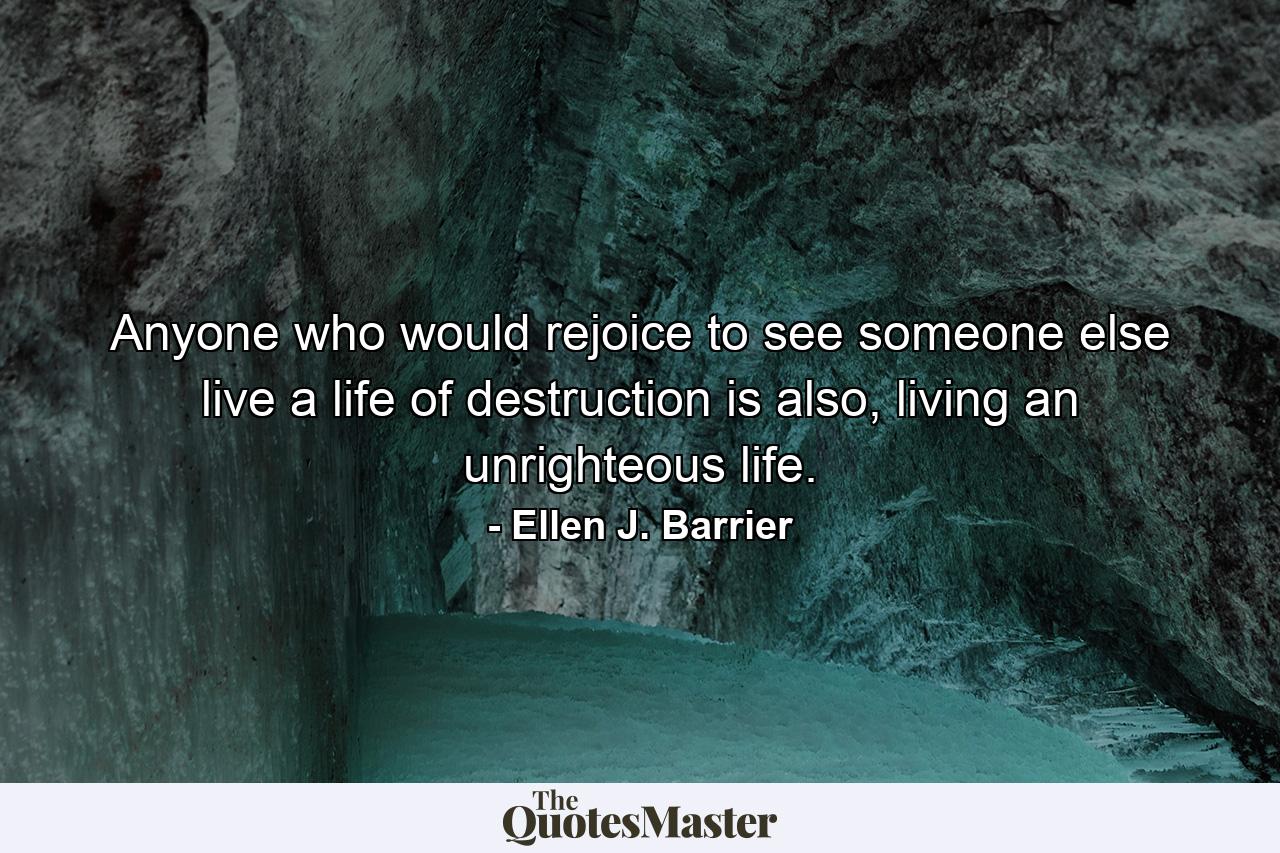 Anyone who would rejoice to see someone else live a life of destruction is also, living an unrighteous life. - Quote by Ellen J. Barrier