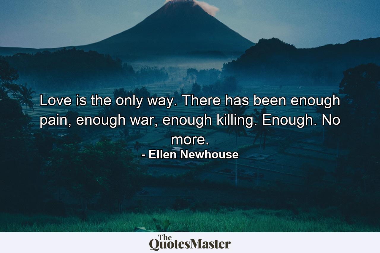 Love is the only way. There has been enough pain, enough war, enough killing. Enough. No more. - Quote by Ellen Newhouse