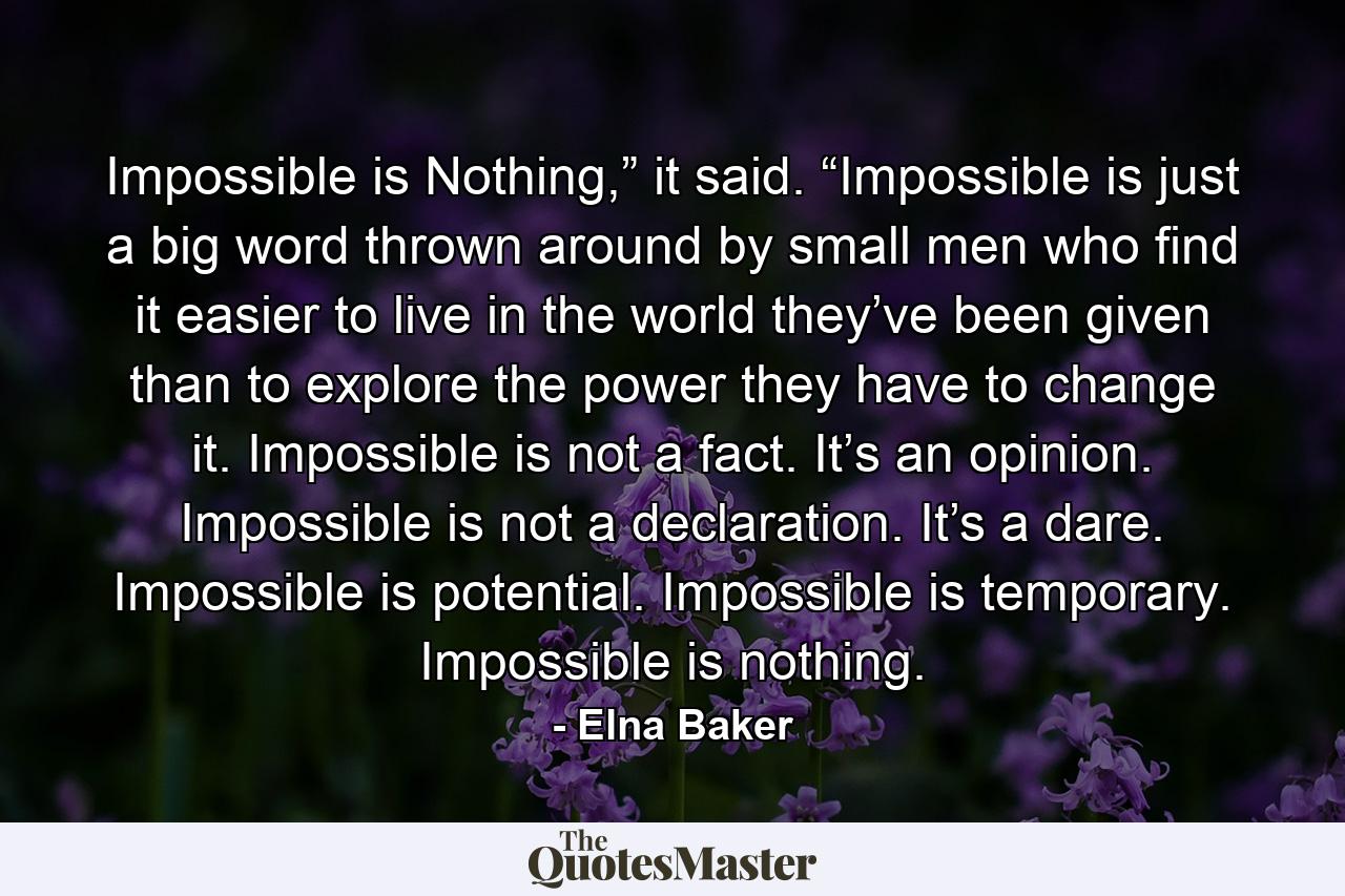 Impossible is Nothing,” it said. “Impossible is just a big word thrown around by small men who find it easier to live in the world they’ve been given than to explore the power they have to change it. Impossible is not a fact. It’s an opinion. Impossible is not a declaration. It’s a dare. Impossible is potential. Impossible is temporary. Impossible is nothing. - Quote by Elna Baker