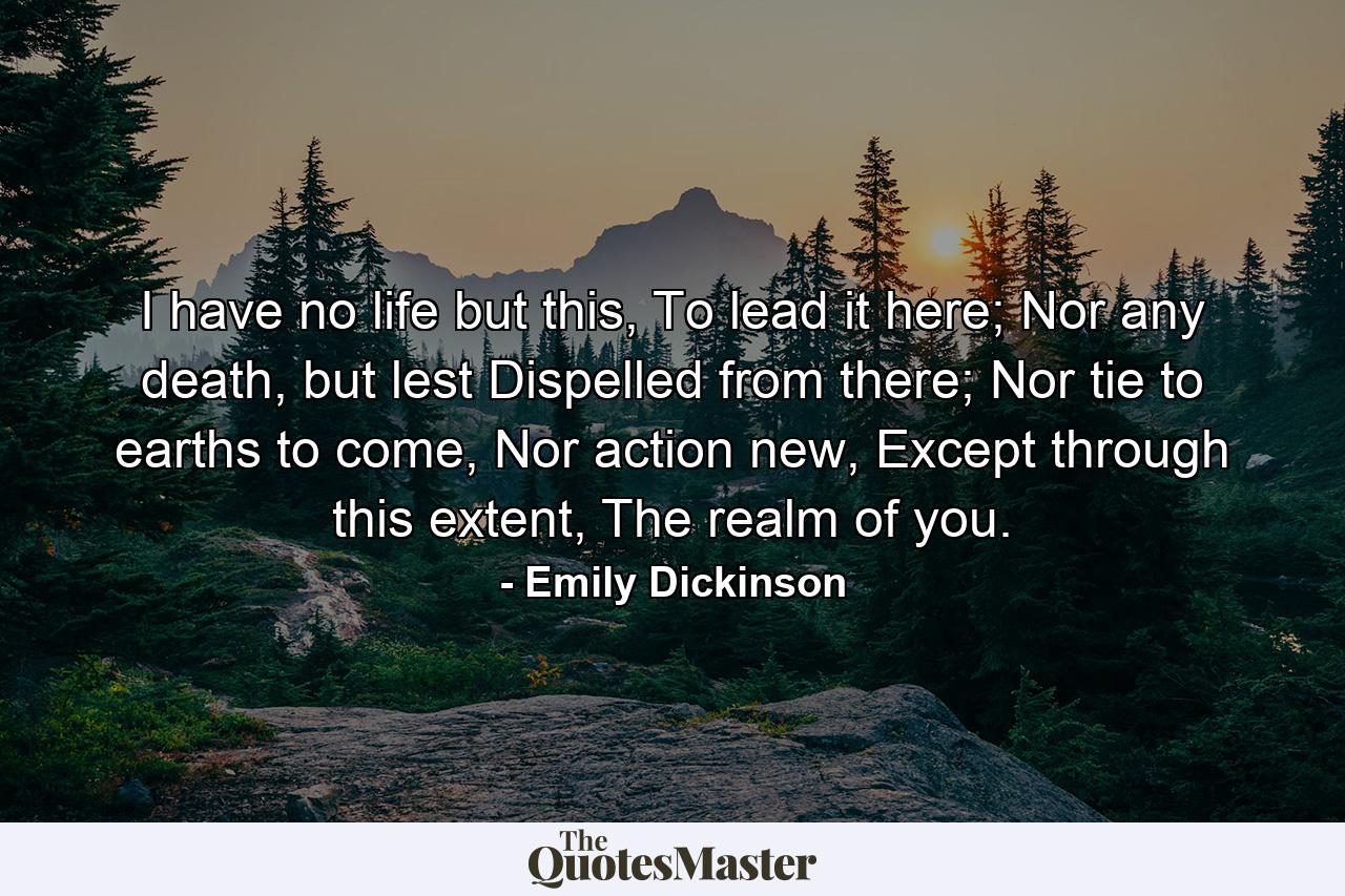 I have no life but this, To lead it here; Nor any death, but lest Dispelled from there; Nor tie to earths to come, Nor action new, Except through this extent, The realm of you. - Quote by Emily Dickinson