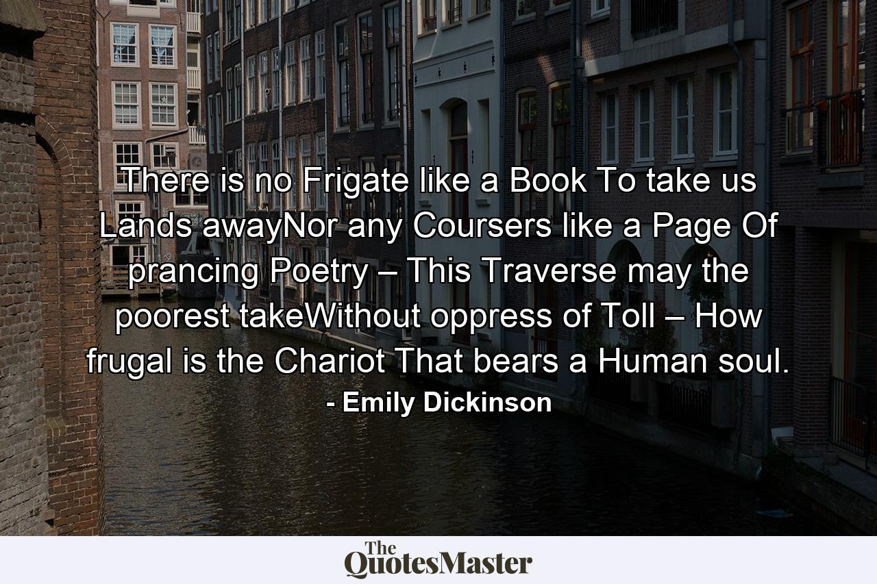 There is no Frigate like a Book To take us Lands awayNor any Coursers like a Page Of prancing Poetry – This Traverse may the poorest takeWithout oppress of Toll – How frugal is the Chariot That bears a Human soul. - Quote by Emily Dickinson