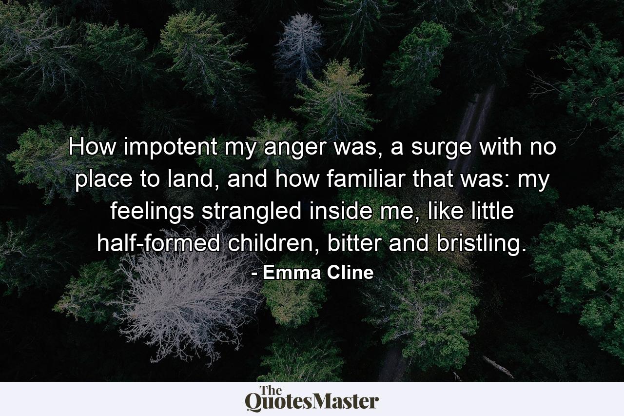 How impotent my anger was, a surge with no place to land, and how familiar that was: my feelings strangled inside me, like little half-formed children, bitter and bristling. - Quote by Emma Cline