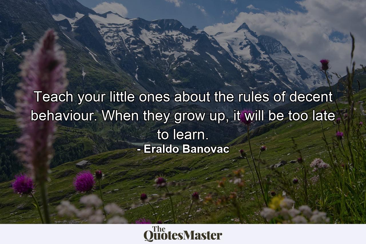 Teach your little ones about the rules of decent behaviour. When they grow up, it will be too late to learn. - Quote by Eraldo Banovac