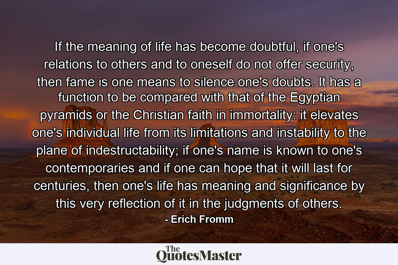 If the meaning of life has become doubtful, if one's relations to others and to oneself do not offer security, then fame is one means to silence one's doubts. It has a function to be compared with that of the Egyptian pyramids or the Christian faith in immortality: it elevates one's individual life from its limitations and instability to the plane of indestructability; if one's name is known to one's contemporaries and if one can hope that it will last for centuries, then one's life has meaning and significance by this very reflection of it in the judgments of others. - Quote by Erich Fromm