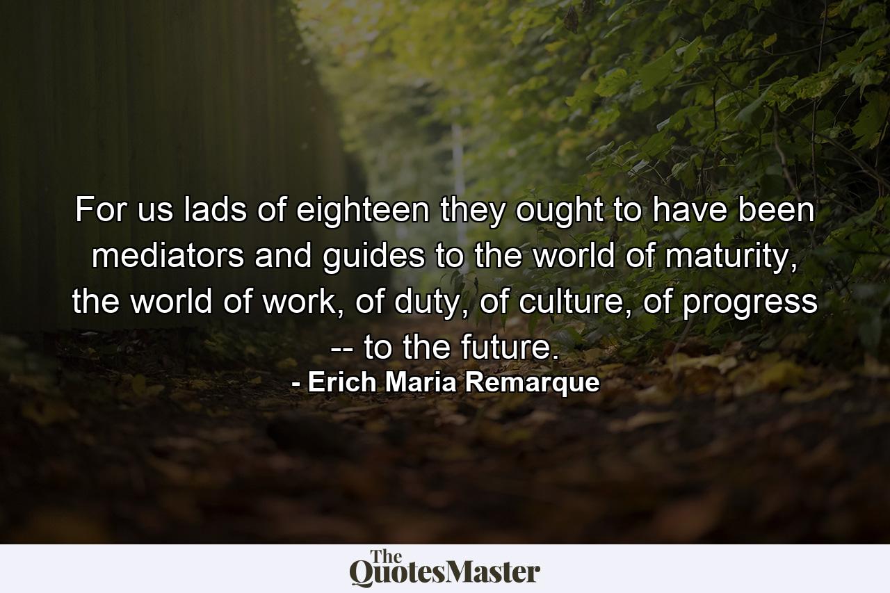 For us lads of eighteen they ought to have been mediators and guides to the world of maturity, the world of work, of duty, of culture, of progress -- to the future. - Quote by Erich Maria Remarque