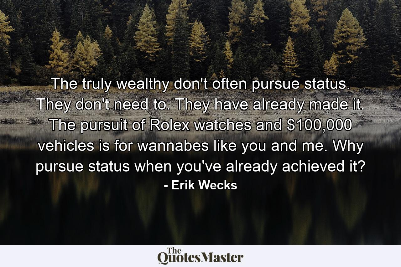 The truly wealthy don't often pursue status. They don't need to. They have already made it. The pursuit of Rolex watches and $100,000 vehicles is for wannabes like you and me. Why pursue status when you've already achieved it? - Quote by Erik Wecks