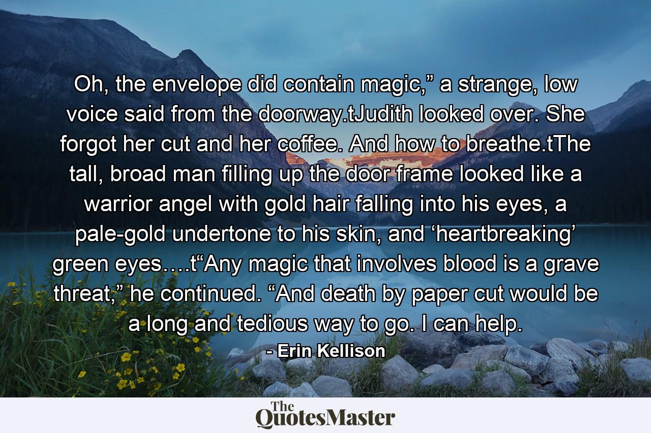 Oh, the envelope did contain magic,” a strange, low voice said from the doorway.tJudith looked over. She forgot her cut and her coffee. And how to breathe.tThe tall, broad man filling up the door frame looked like a warrior angel with gold hair falling into his eyes, a pale-gold undertone to his skin, and ‘heartbreaking’ green eyes….t“Any magic that involves blood is a grave threat,” he continued. “And death by paper cut would be a long and tedious way to go. I can help. - Quote by Erin Kellison