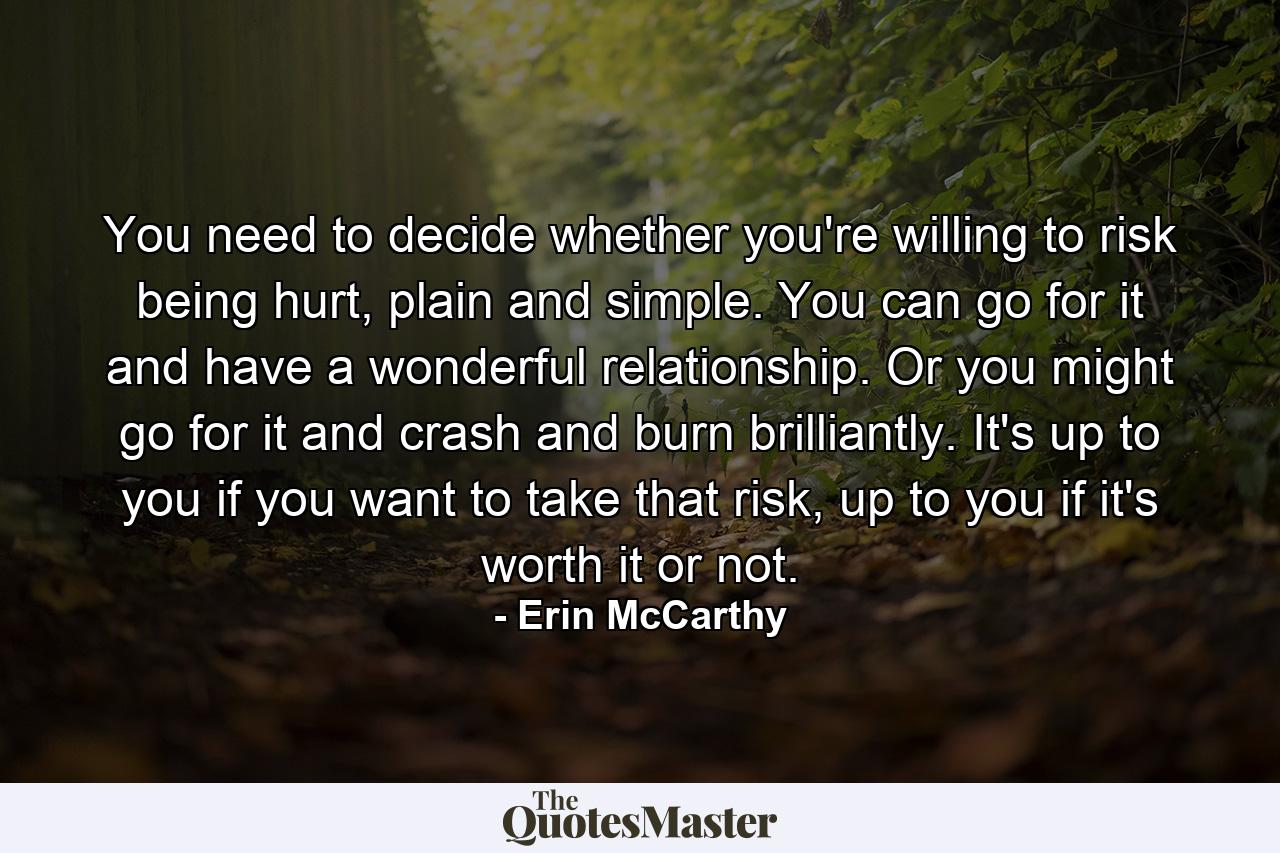 You need to decide whether you're willing to risk being hurt, plain and simple. You can go for it and have a wonderful relationship. Or you might go for it and crash and burn brilliantly. It's up to you if you want to take that risk, up to you if it's worth it or not. - Quote by Erin McCarthy