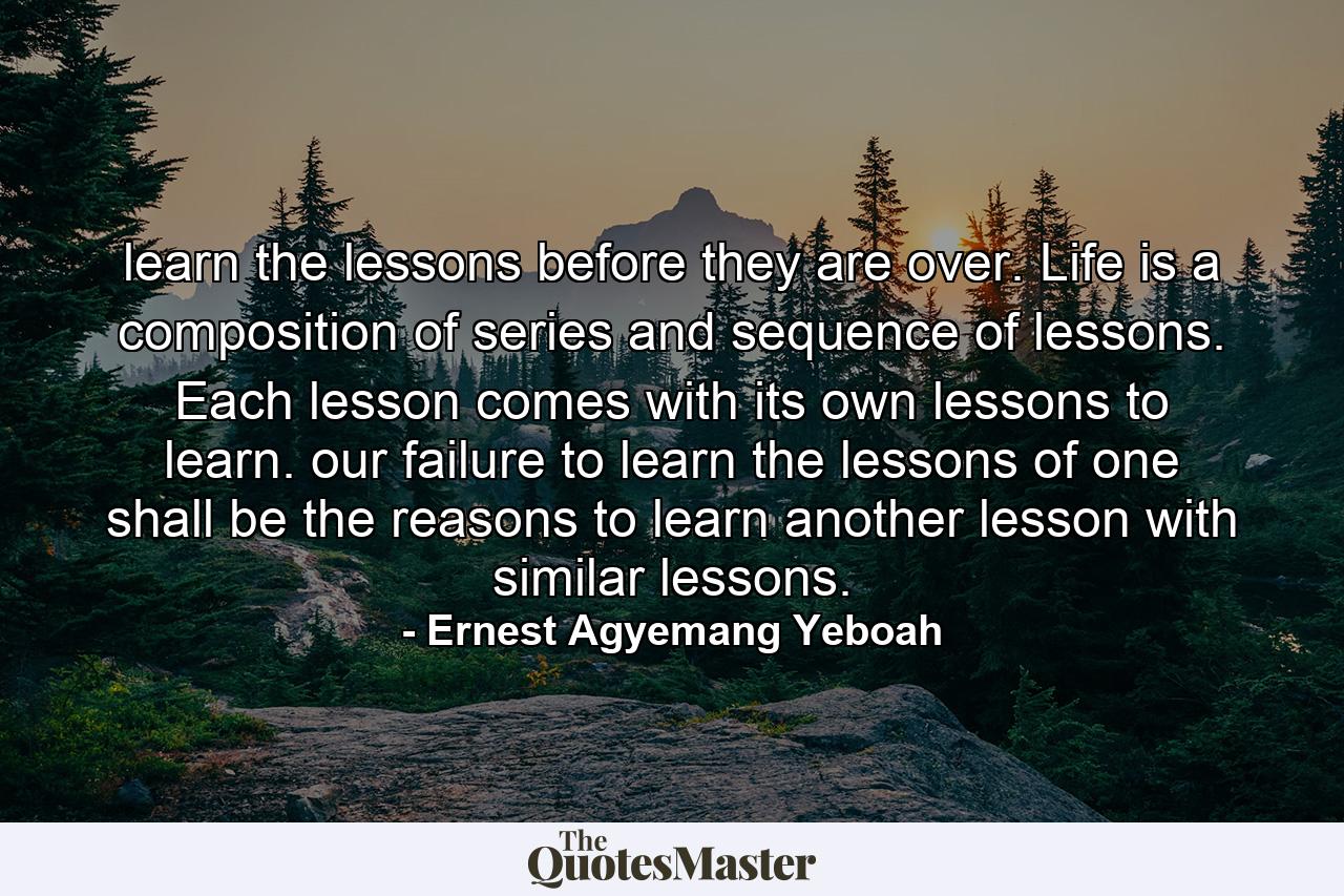 learn the lessons before they are over. Life is a composition of series and sequence of lessons. Each lesson comes with its own lessons to learn. our failure to learn the lessons of one shall be the reasons to learn another lesson with similar lessons. - Quote by Ernest Agyemang Yeboah