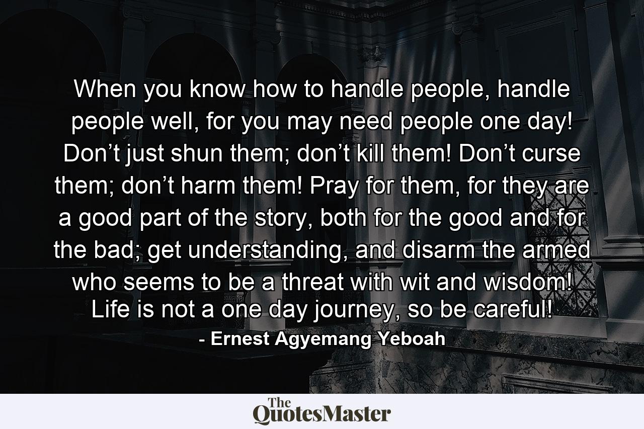 When you know how to handle people, handle people well, for you may need people one day! Don’t just shun them; don’t kill them! Don’t curse them; don’t harm them! Pray for them, for they are a good part of the story, both for the good and for the bad; get understanding, and disarm the armed who seems to be a threat with wit and wisdom! Life is not a one day journey, so be careful! - Quote by Ernest Agyemang Yeboah