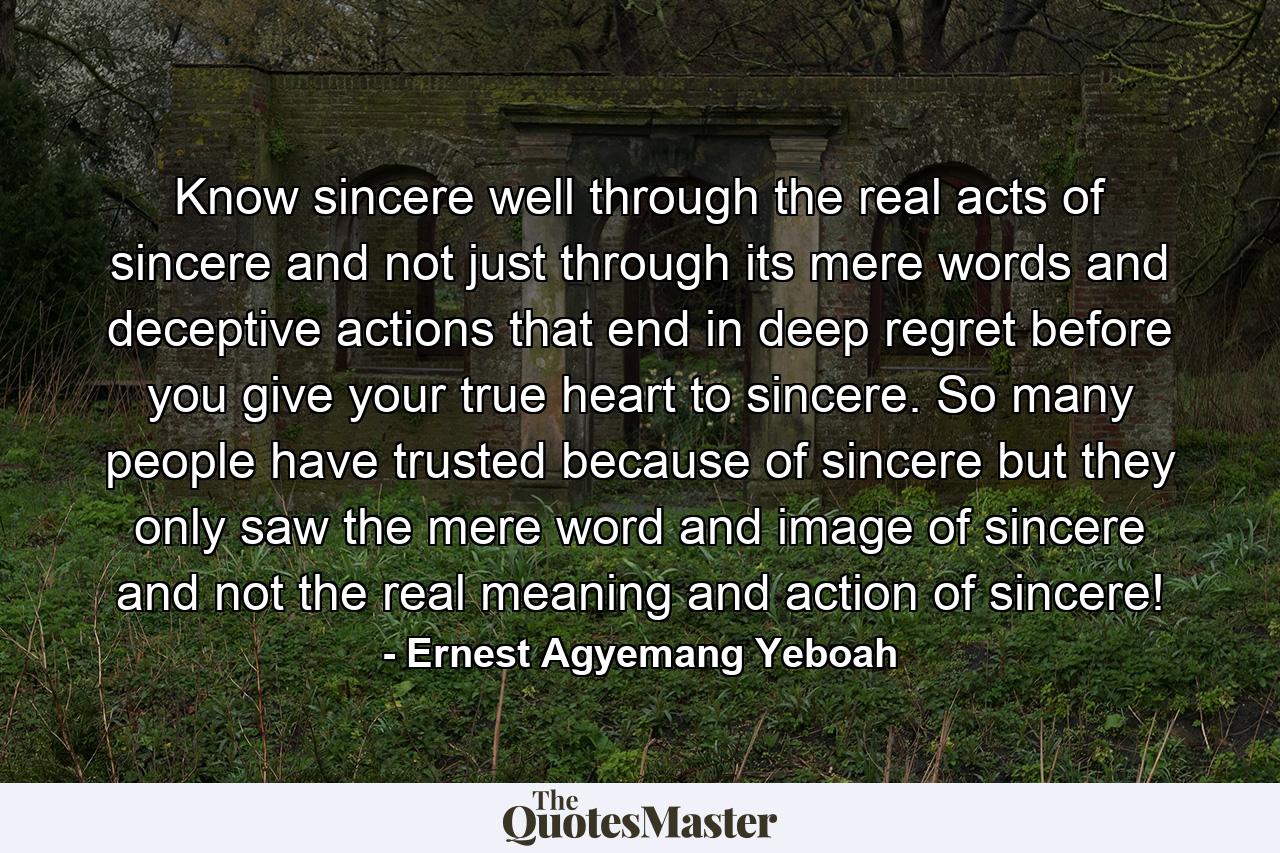 Know sincere well through the real acts of sincere and not just through its mere words and deceptive actions that end in deep regret before you give your true heart to sincere. So many people have trusted because of sincere but they only saw the mere word and image of sincere and not the real meaning and action of sincere! - Quote by Ernest Agyemang Yeboah