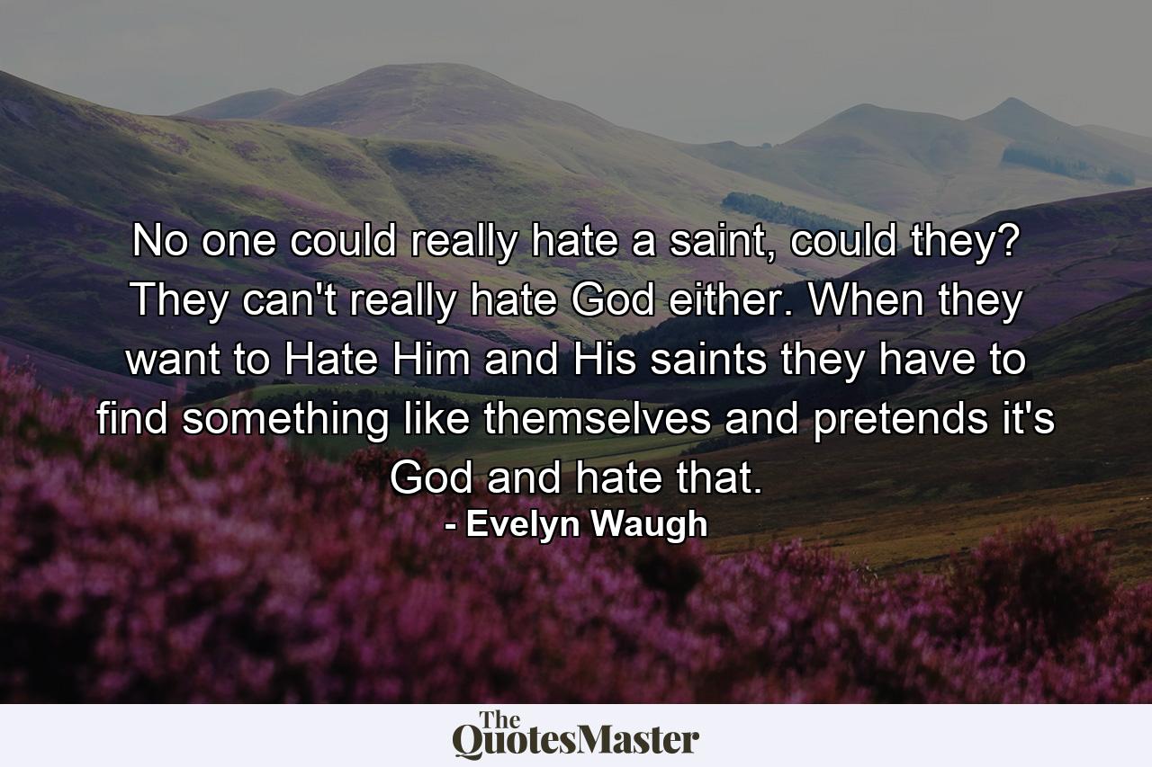 No one could really hate a saint, could they? They can't really hate God either. When they want to Hate Him and His saints they have to find something like themselves and pretends it's God and hate that. - Quote by Evelyn Waugh