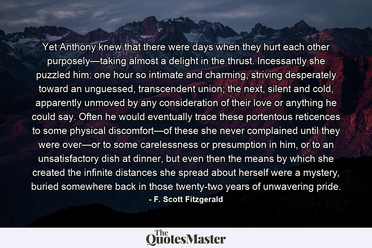 Yet Anthony knew that there were days when they hurt each other purposely—taking almost a delight in the thrust. Incessantly she puzzled him: one hour so intimate and charming, striving desperately toward an unguessed, transcendent union; the next, silent and cold, apparently unmoved by any consideration of their love or anything he could say. Often he would eventually trace these portentous reticences to some physical discomfort—of these she never complained until they were over—or to some carelessness or presumption in him, or to an unsatisfactory dish at dinner, but even then the means by which she created the infinite distances she spread about herself were a mystery, buried somewhere back in those twenty-two years of unwavering pride. - Quote by F. Scott Fitzgerald