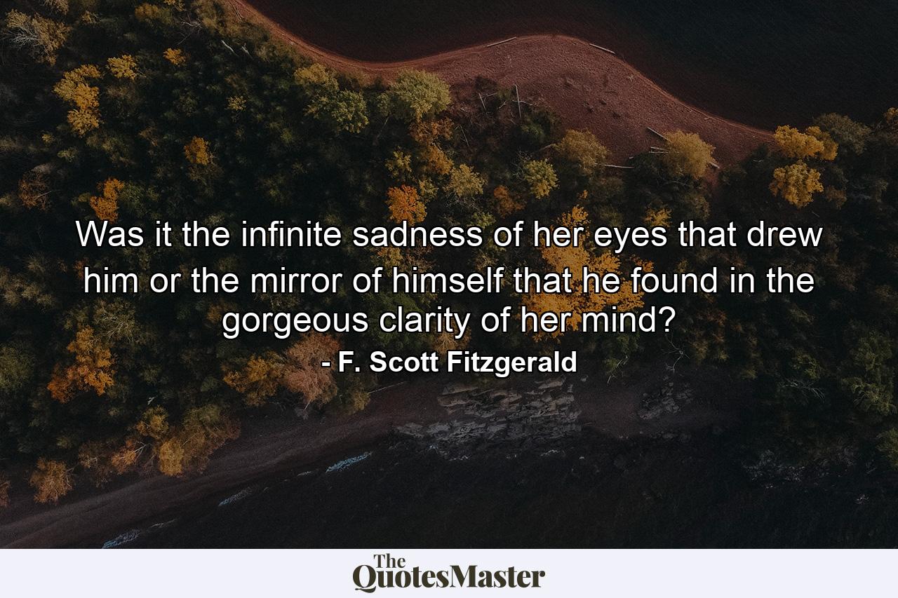 Was it the infinite sadness of her eyes that drew him or the mirror of himself that he found in the gorgeous clarity of her mind? - Quote by F. Scott Fitzgerald