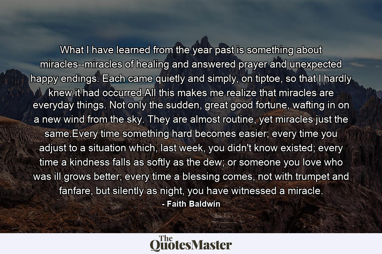 What I have learned from the year past is something about miracles--miracles of healing and answered prayer and unexpected happy endings. Each came quietly and simply, on tiptoe, so that I hardly knew it had occurred.All this makes me realize that miracles are everyday things. Not only the sudden, great good fortune, wafting in on a new wind from the sky. They are almost routine, yet miracles just the same.Every time something hard becomes easier; every time you adjust to a situation which, last week, you didn't know existed; every time a kindness falls as softly as the dew; or someone you love who was ill grows better; every time a blessing comes, not with trumpet and fanfare, but silently as night, you have witnessed a miracle. - Quote by Faith Baldwin