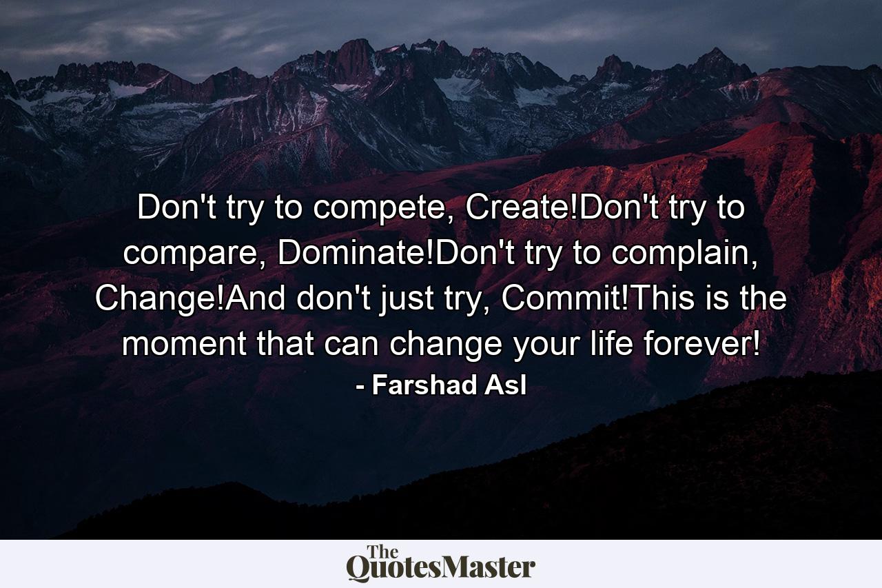 Don't try to compete, Create!Don't try to compare, Dominate!Don't try to complain, Change!And don't just try, Commit!This is the moment that can change your life forever! - Quote by Farshad Asl