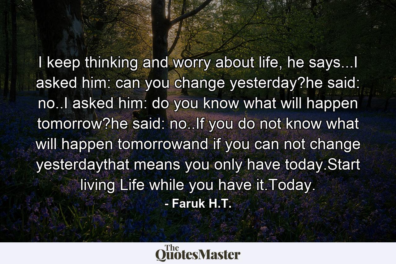 I keep thinking and worry about life, he says...I asked him: can you change yesterday?he said: no..I asked him: do you know what will happen tomorrow?he said: no..If you do not know what will happen tomorrowand if you can not change yesterdaythat means you only have today.Start living Life while you have it.Today. - Quote by Faruk H.T.