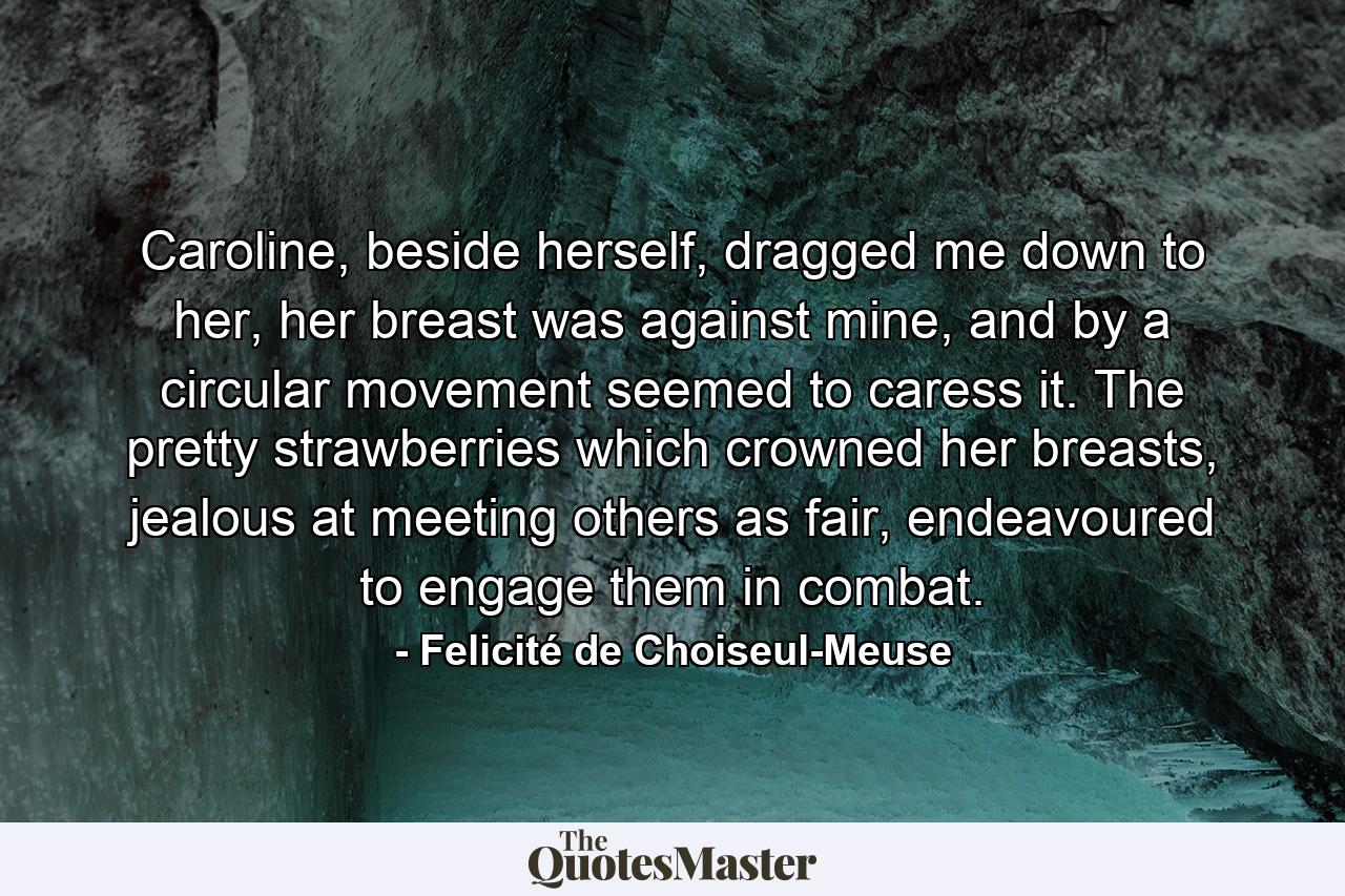 Caroline, beside herself, dragged me down to her, her breast was against mine, and by a circular movement seemed to caress it. The pretty strawberries which crowned her breasts, jealous at meeting others as fair, endeavoured to engage them in combat. - Quote by Felicité de Choiseul-Meuse