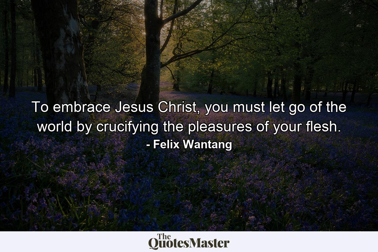 To embrace Jesus Christ, you must let go of the world by crucifying the pleasures of your flesh. - Quote by Felix Wantang