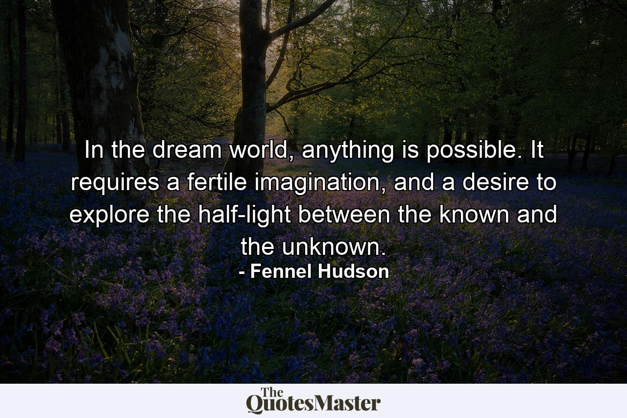 In the dream world, anything is possible. It requires a fertile imagination, and a desire to explore the half-light between the known and the unknown. - Quote by Fennel Hudson