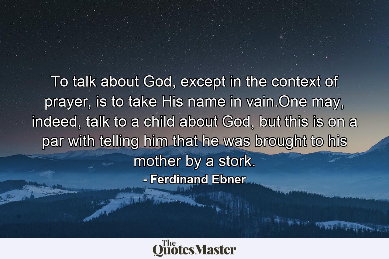 To talk about God, except in the context of prayer, is to take His name in vain.One may, indeed, talk to a child about God, but this is on a par with telling him that he was brought to his mother by a stork. - Quote by Ferdinand Ebner