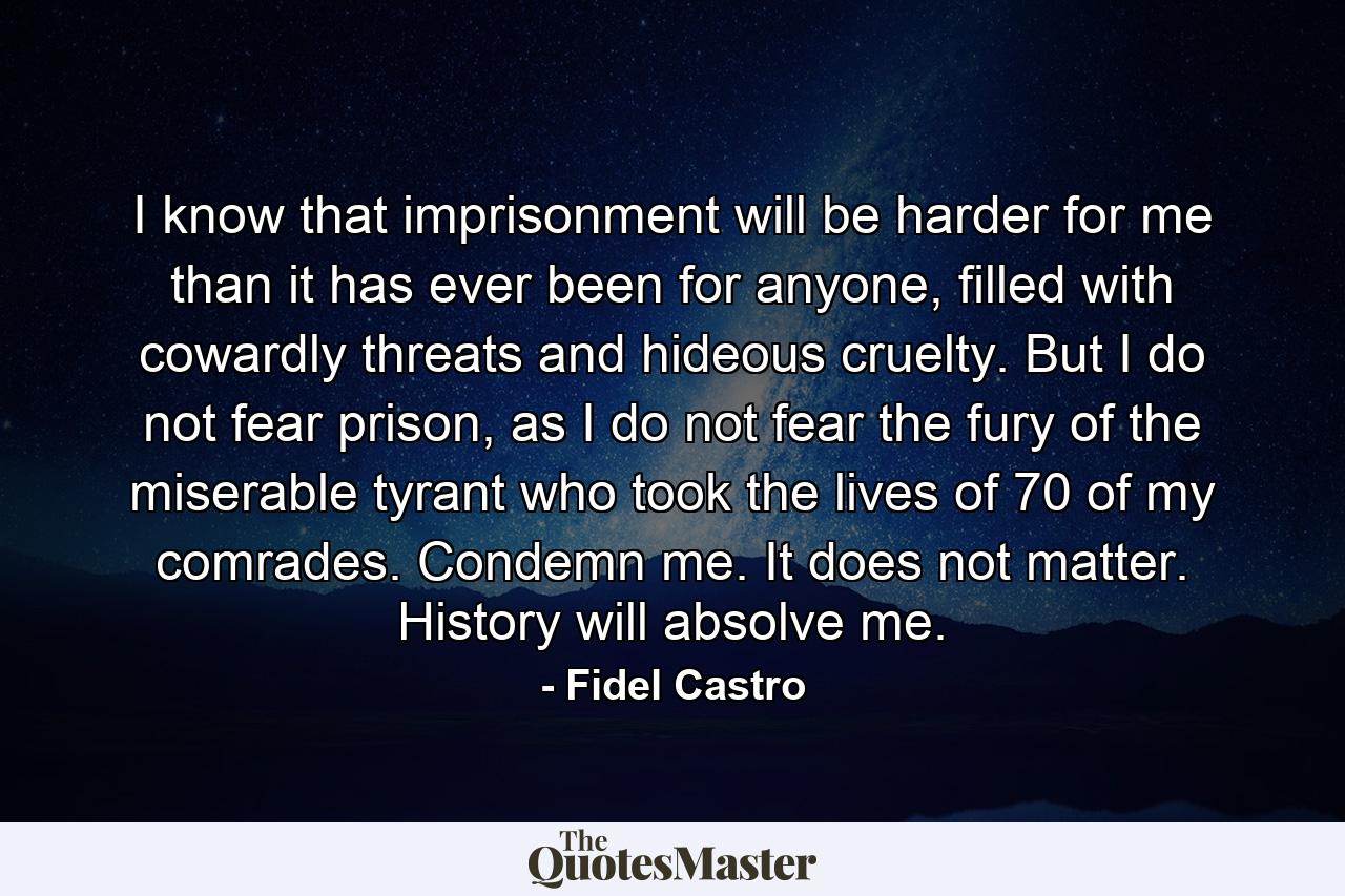 I know that imprisonment will be harder for me than it has ever been for anyone, filled with cowardly threats and hideous cruelty. But I do not fear prison, as I do not fear the fury of the miserable tyrant who took the lives of 70 of my comrades. Condemn me. It does not matter. History will absolve me. - Quote by Fidel Castro