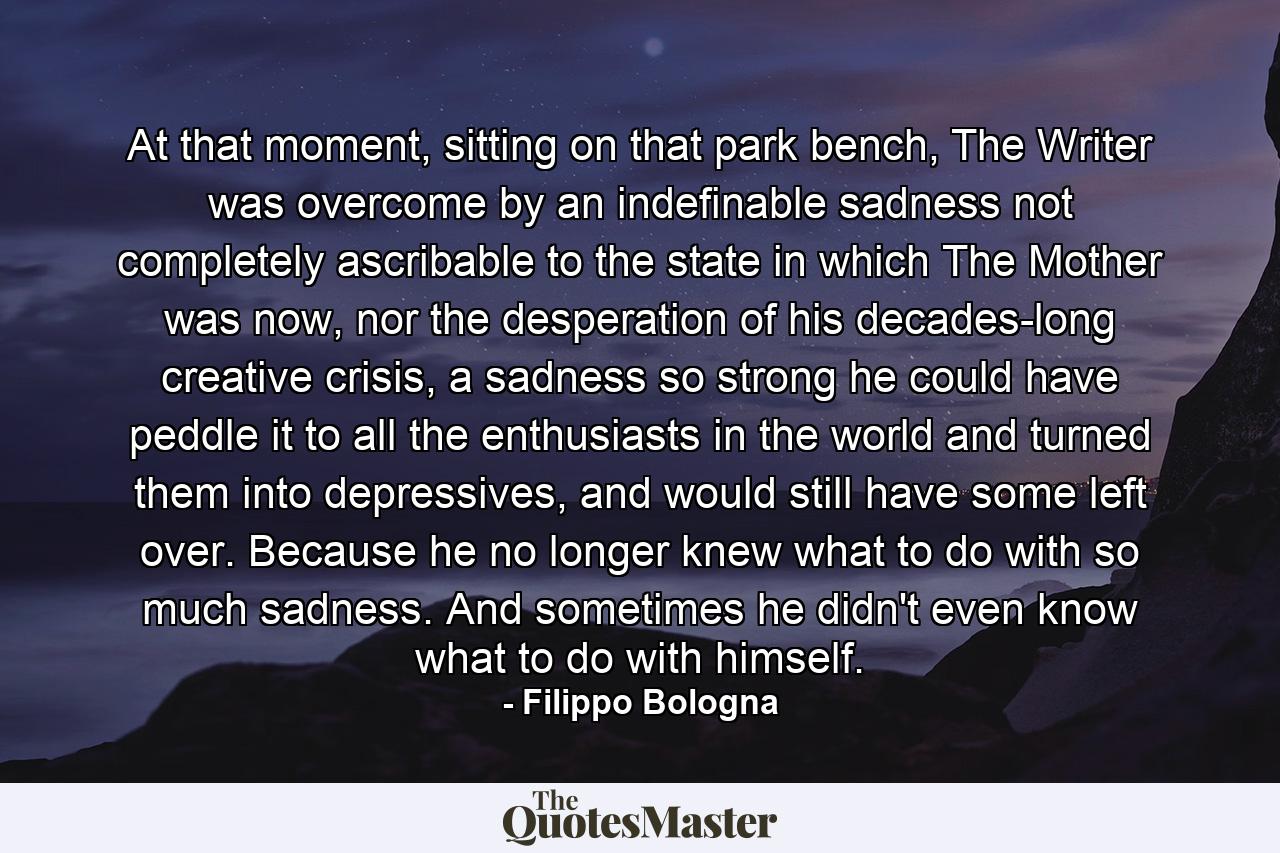 At that moment, sitting on that park bench, The Writer was overcome by an indefinable sadness not completely ascribable to the state in which The Mother was now, nor the desperation of his decades-long creative crisis, a sadness so strong he could have peddle it to all the enthusiasts in the world and turned them into depressives, and would still have some left over. Because he no longer knew what to do with so much sadness. And sometimes he didn't even know what to do with himself. - Quote by Filippo Bologna