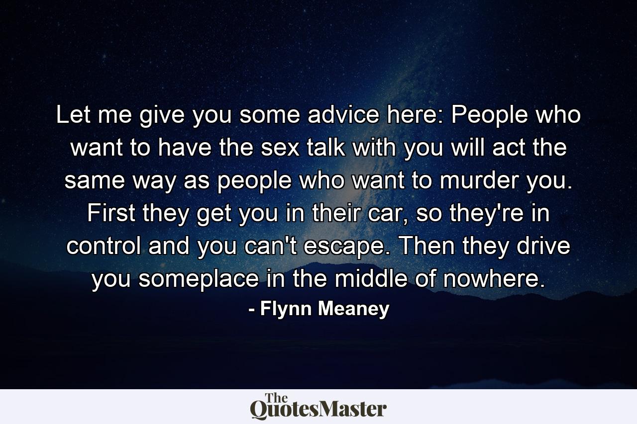 Let me give you some advice here: People who want to have the sex talk with you will act the same way as people who want to murder you. First they get you in their car, so they're in control and you can't escape. Then they drive you someplace in the middle of nowhere. - Quote by Flynn Meaney