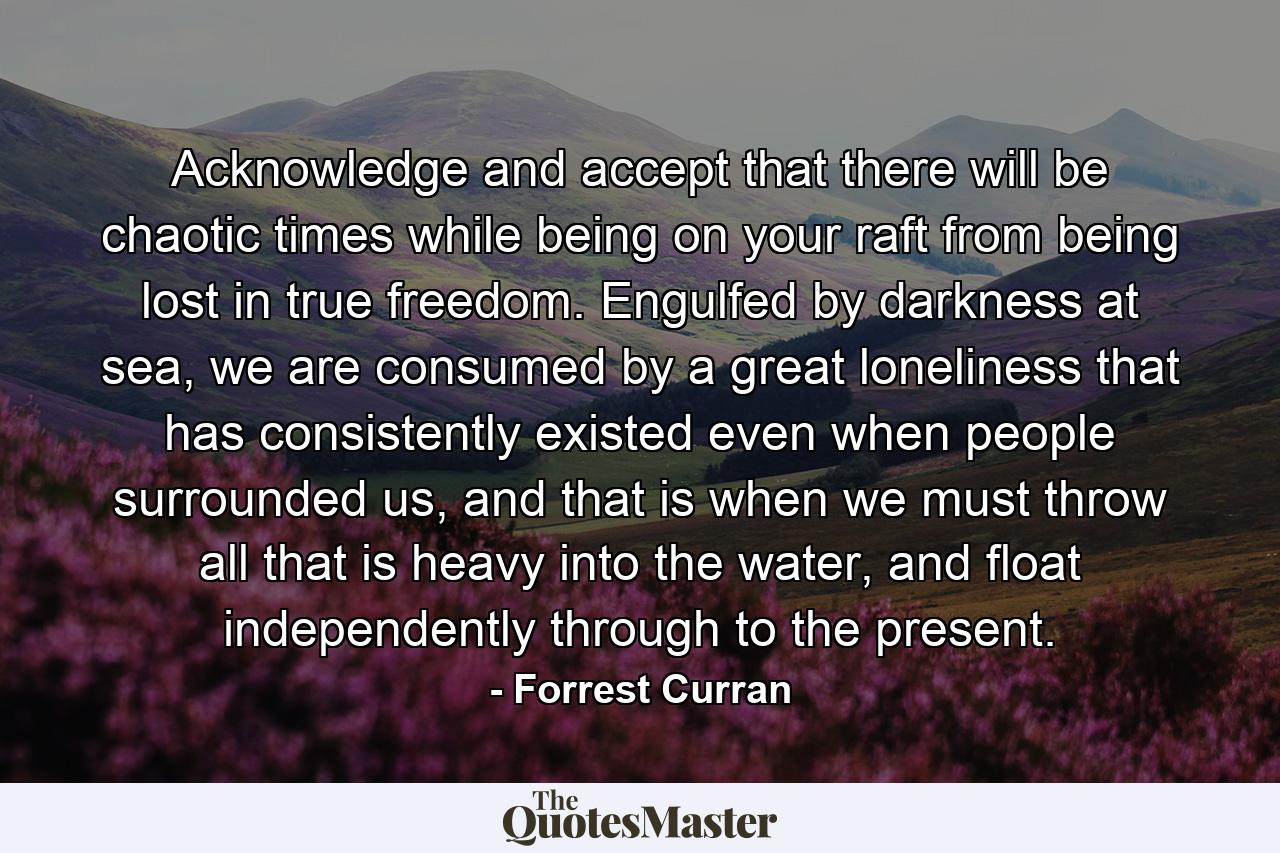 Acknowledge and accept that there will be chaotic times while being on your raft from being lost in true freedom. Engulfed by darkness at sea, we are consumed by a great loneliness that has consistently existed even when people surrounded us, and that is when we must throw all that is heavy into the water, and float independently through to the present. - Quote by Forrest Curran