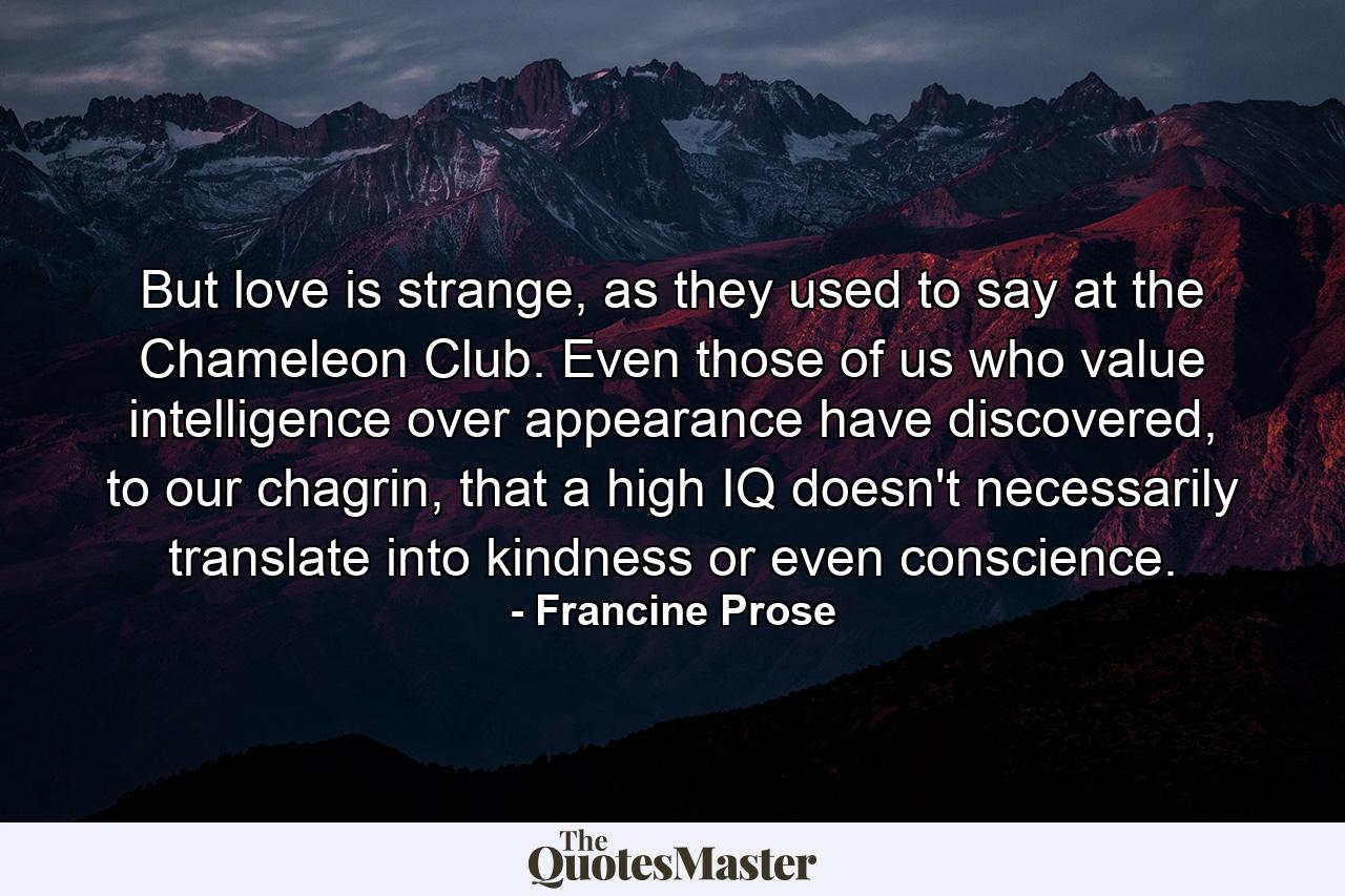 But love is strange, as they used to say at the Chameleon Club. Even those of us who value intelligence over appearance have discovered, to our chagrin, that a high IQ doesn't necessarily translate into kindness or even conscience. - Quote by Francine Prose