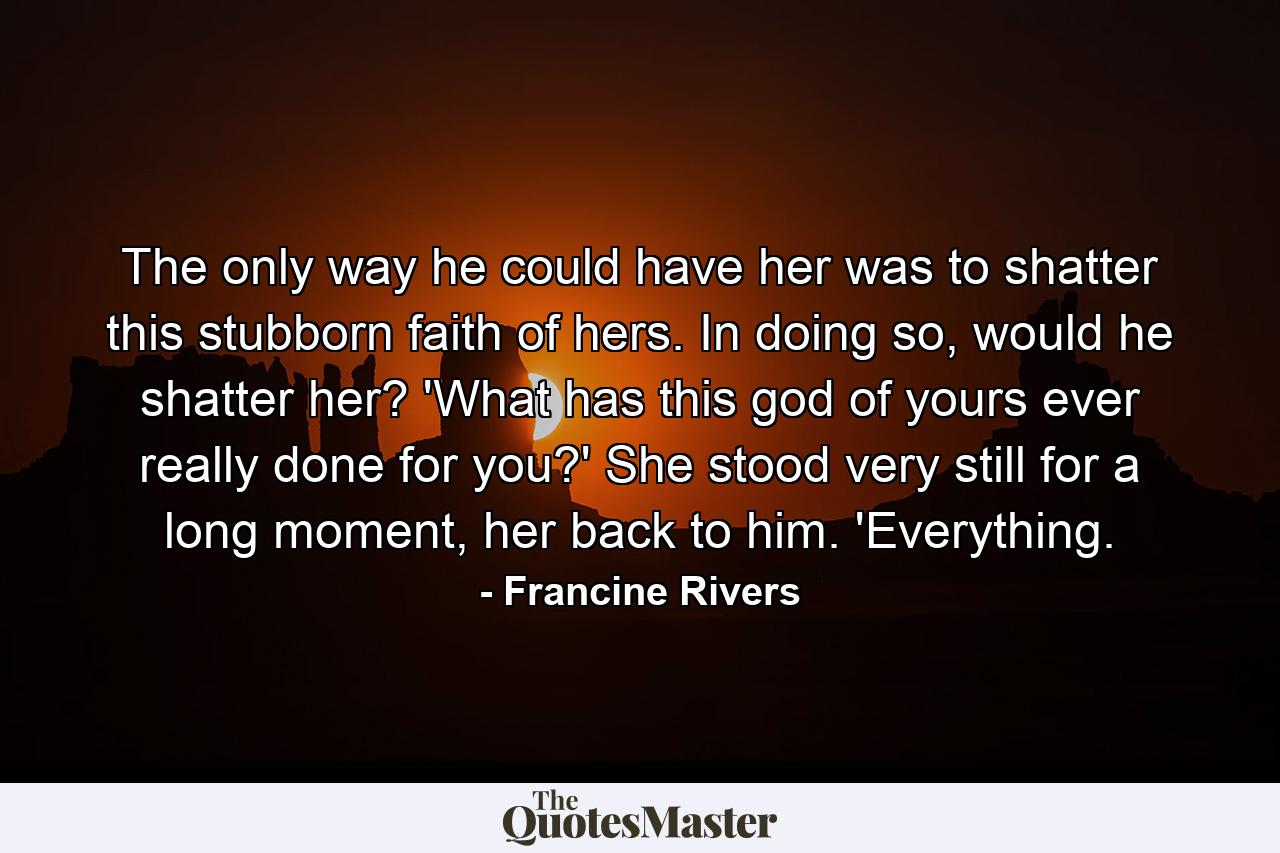 The only way he could have her was to shatter this stubborn faith of hers. In doing so, would he shatter her? 'What has this god of yours ever really done for you?' She stood very still for a long moment, her back to him. 'Everything. - Quote by Francine Rivers