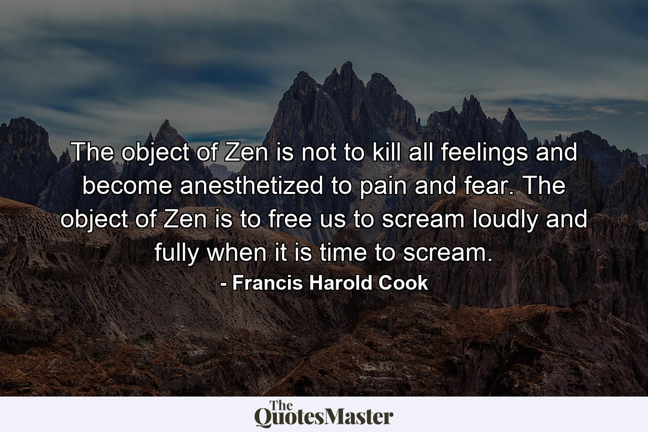 The object of Zen is not to kill all feelings and become anesthetized to pain and fear. The object of Zen is to free us to scream loudly and fully when it is time to scream. - Quote by Francis Harold Cook