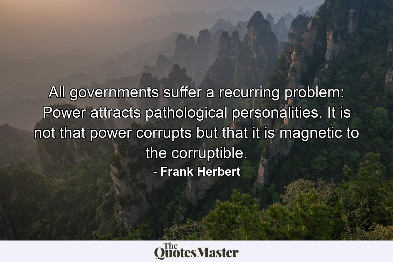 All governments suffer a recurring problem: Power attracts pathological personalities. It is not that power corrupts but that it is magnetic to the corruptible. - Quote by Frank Herbert