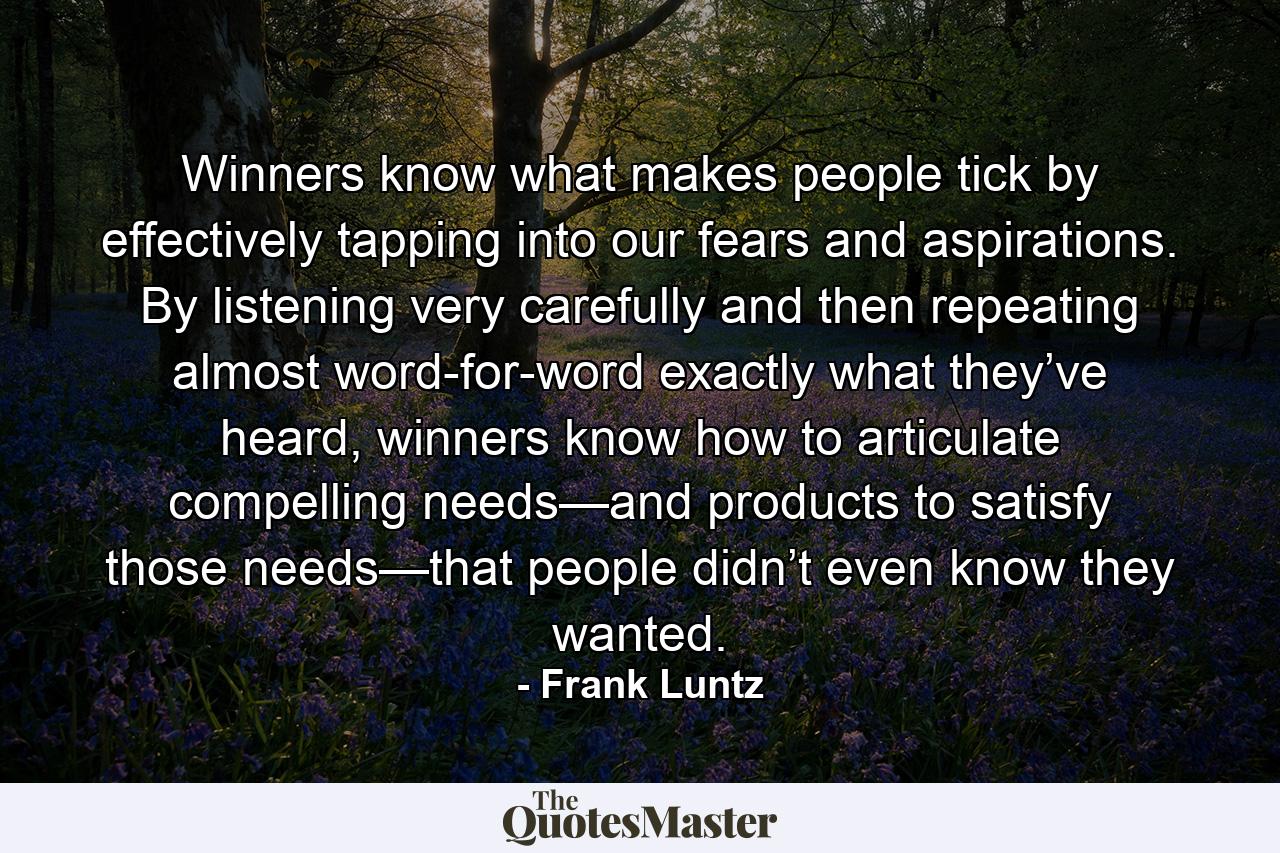 Winners know what makes people tick by effectively tapping into our fears and aspirations. By listening very carefully and then repeating almost word-for-word exactly what they’ve heard, winners know how to articulate compelling needs—and products to satisfy those needs—that people didn’t even know they wanted. - Quote by Frank Luntz