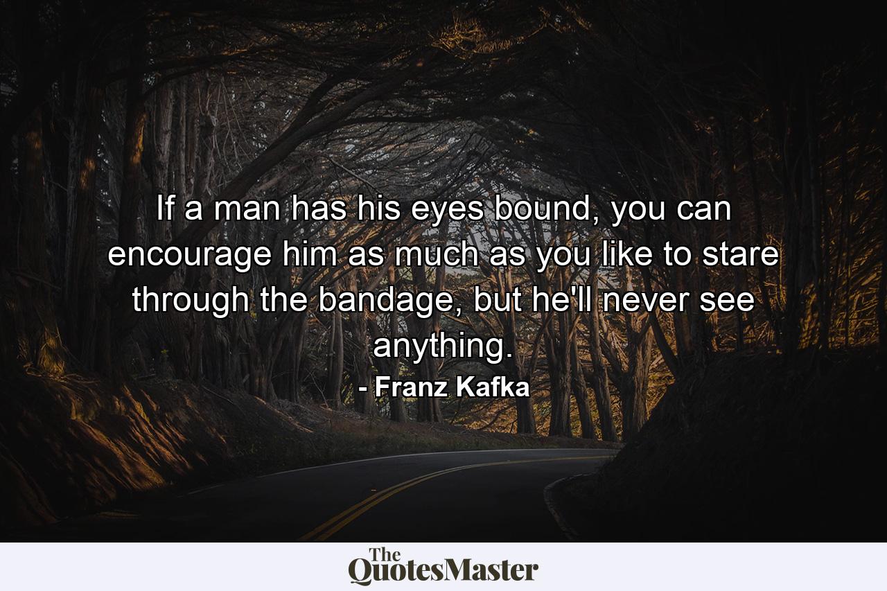 If a man has his eyes bound, you can encourage him as much as you like to stare through the bandage, but he'll never see anything. - Quote by Franz Kafka