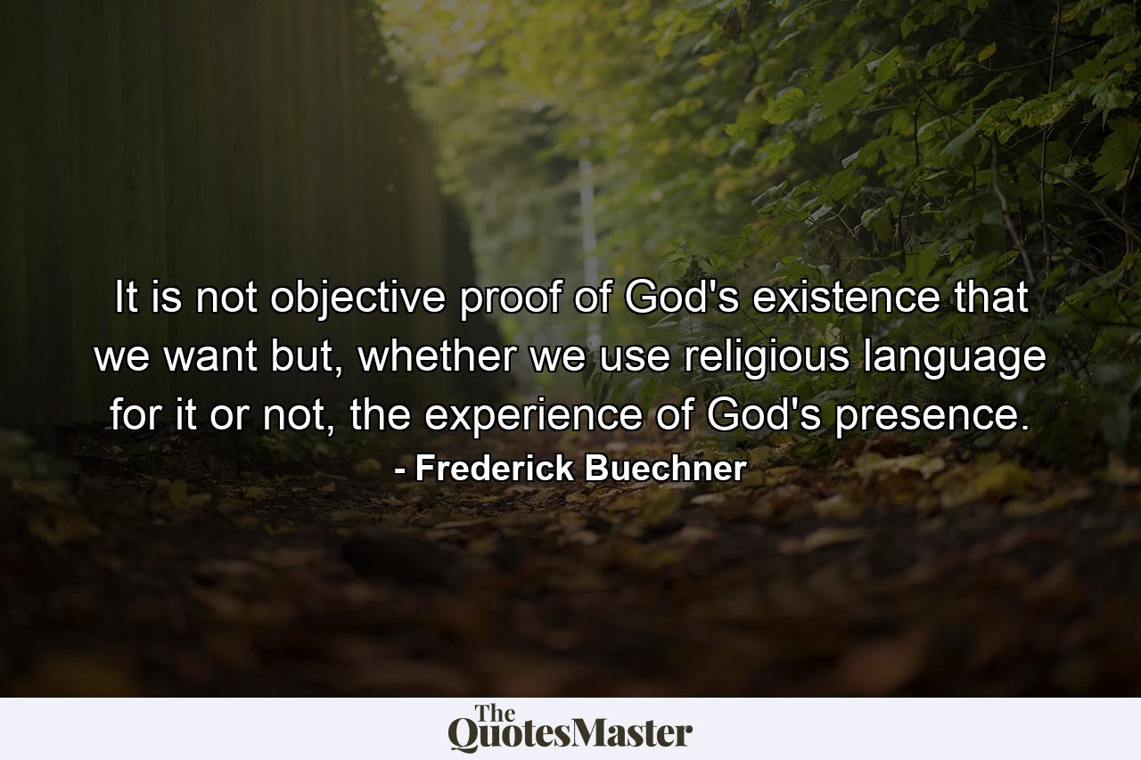 It is not objective proof of God's existence that we want but, whether we use religious language for it or not, the experience of God's presence. - Quote by Frederick Buechner