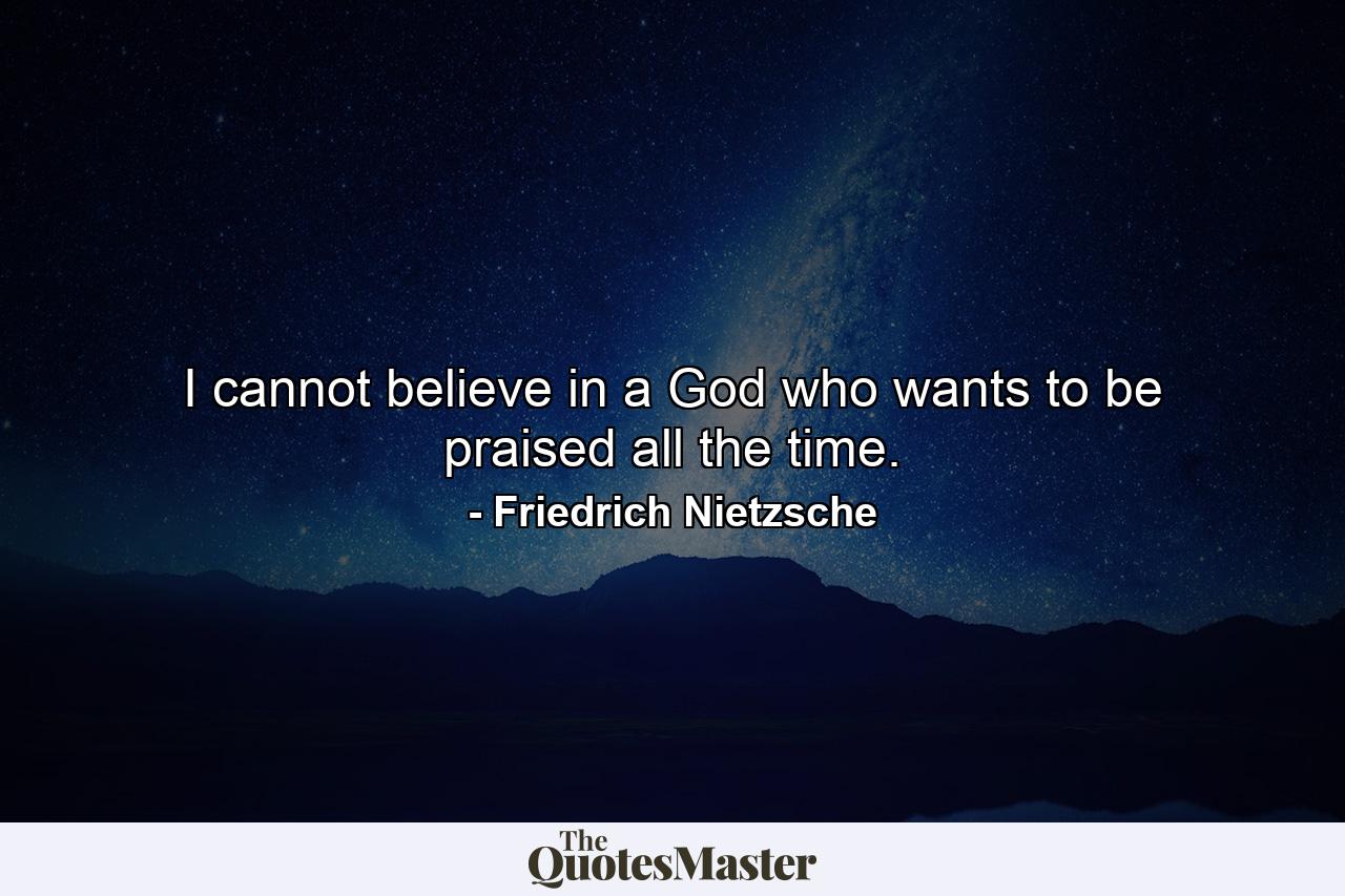 I cannot believe in a God who wants to be praised all the time. - Quote by Friedrich Nietzsche