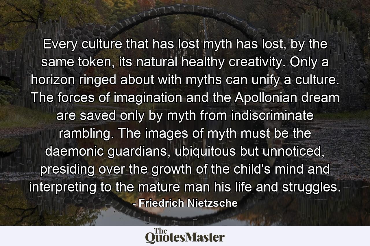 Every culture that has lost myth has lost, by the same token, its natural healthy creativity. Only a horizon ringed about with myths can unify a culture. The forces of imagination and the Apollonian dream are saved only by myth from indiscriminate rambling. The images of myth must be the daemonic guardians, ubiquitous but unnoticed, presiding over the growth of the child's mind and interpreting to the mature man his life and struggles. - Quote by Friedrich Nietzsche