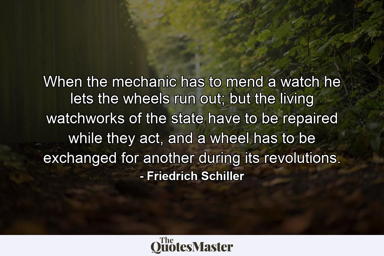 When the mechanic has to mend a watch he lets the wheels run out; but the living watchworks of the state have to be repaired while they act, and a wheel has to be exchanged for another during its revolutions. - Quote by Friedrich Schiller