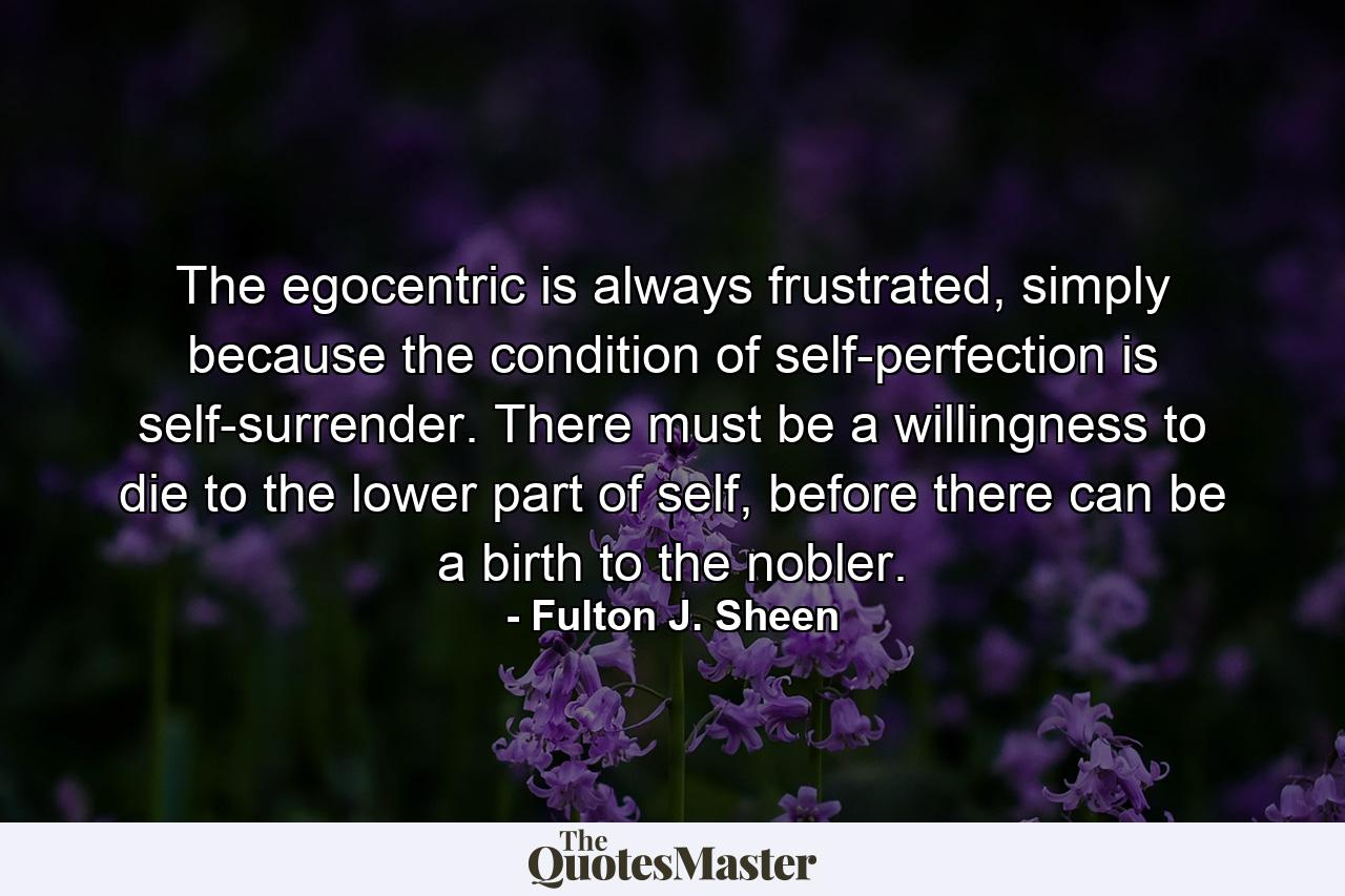 The egocentric is always frustrated, simply because the condition of self-perfection is self-surrender. There must be a willingness to die to the lower part of self, before there can be a birth to the nobler. - Quote by Fulton J. Sheen