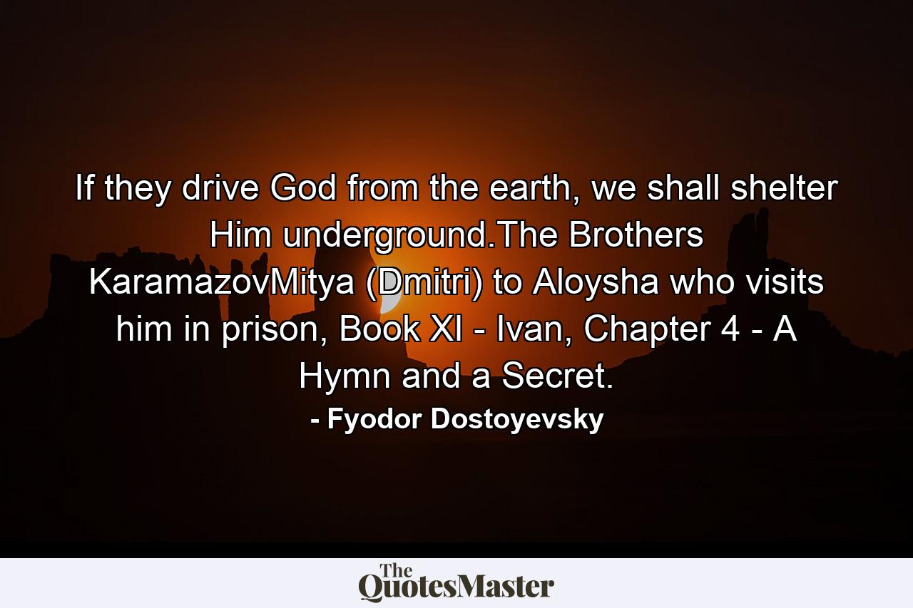 If they drive God from the earth, we shall shelter Him underground.The Brothers KaramazovMitya (Dmitri) to Aloysha who visits him in prison, Book XI - Ivan, Chapter 4 - A Hymn and a Secret. - Quote by Fyodor Dostoyevsky