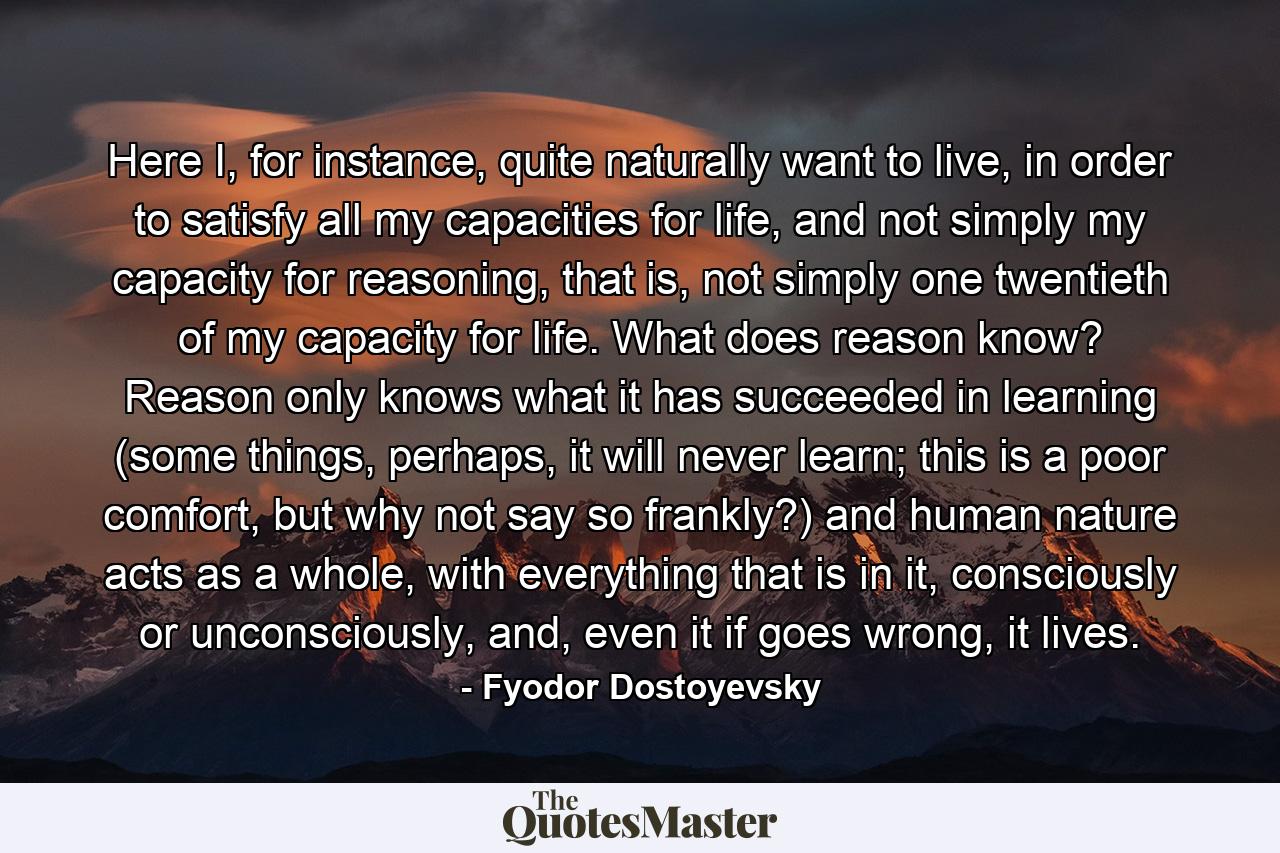 Here I, for instance, quite naturally want to live, in order to satisfy all my capacities for life, and not simply my capacity for reasoning, that is, not simply one twentieth of my capacity for life. What does reason know? Reason only knows what it has succeeded in learning (some things, perhaps, it will never learn; this is a poor comfort, but why not say so frankly?) and human nature acts as a whole, with everything that is in it, consciously or unconsciously, and, even it if goes wrong, it lives. - Quote by Fyodor Dostoyevsky